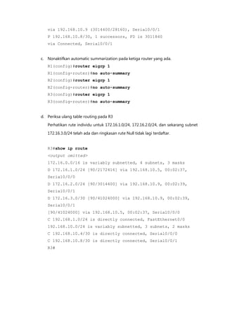 via 192.168.10.9 (3014400/28160), Serial0/0/1
   P 192.168.10.8/30, 1 successors, FD is 3011840
   via Connected, Serial0/0/1


c. Nonaktifkan automatic summarization pada ketiga router yang ada.
   R1(config)#router eigrp 1
   R1(config-router)#no auto-summary
   R2(config)#router eigrp 1
   R2(config-router)#no auto-summary
   R3(config)#router eigrp 1
   R3(config-router)#no auto-summary


d. Periksa ulang table routing pada R3
   Perhatikan rute individu untuk 172.16.1.0/24, 172.16.2.0/24, dan sekarang subnet

   172.16.3.0/24 telah ada dan ringkasan rute Null tidak lagi terdaftar.


   R3#show ip route
   <output omitted>
   172.16.0.0/16 is variably subnetted, 4 subnets, 3 masks
   D 172.16.1.0/24 [90/2172416] via 192.168.10.5, 00:02:37,
   Serial0/0/0
   D 172.16.2.0/24 [90/3014400] via 192.168.10.9, 00:02:39,
   Serial0/0/1
   D 172.16.3.0/30 [90/41024000] via 192.168.10.9, 00:02:39,
   Serial0/0/1
   [90/41024000] via 192.168.10.5, 00:02:37, Serial0/0/0
   C 192.168.1.0/24 is directly connected, FastEthernet0/0
   192.168.10.0/24 is variably subnetted, 3 subnets, 2 masks
   C 192.168.10.4/30 is directly connected, Serial0/0/0
   C 192.168.10.8/30 is directly connected, Serial0/0/1
   R3#
 