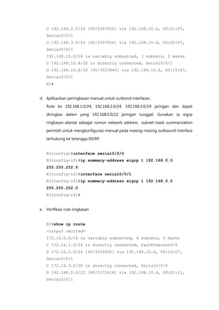 D 192.168.2.0/24 [90/2297856] via 192.168.10.6, 00:01:07,
   Serial0/0/1
   D 192.168.3.0/24 [90/2297856] via 192.168.10.6, 00:00:57,
   Serial0/0/1
   192.168.10.0/24 is variably subnetted, 3 subnets, 2 masks
   C 192.168.10.4/30 is directly connected, Serial0/0/1
   D 192.168.10.8/30 [90/3523840] via 192.168.10.6, 00:15:07,
   Serial0/0/1
   R1#


d. Aplikasikan peringkasan manual untuk outbond interfaces.
   Rute ke 192.168.1.0/24, 192.168.2.0/24, 192.168.3.0/24 jaringan dan dapat

   diringkas dalam yang 192.168.0.0/22 jaringan tunggal. Gunakan ip eigrp

   ringkasan-alamat sebagai nomor network address subnet-mask summarization
   perintah untuk mengkonfigurasi manual pada masing-masing outbound interface

   terhubung ke tetangga EIGRP.


   R3(config)#interface serial0/0/0
   R3(config-if)#ip summary-address eigrp 1 192.168.0.0
   255.255.252.0
   R3(config-if)#interface serial0/0/1
   R3(config-if)#ip summary-address eigrp 1 192.168.0.0
   255.255.252.0
   R3(config-if)#


e. Verifikasi rute ringkasan


   R1#show ip route
   <output omitted>
   172.16.0.0/16 is variably subnetted, 4 subnets, 3 masks
   C 172.16.1.0/24 is directly connected, FastEthernet0/0
   D 172.16.2.0/24 [90/3526400] via 192.168.10.6, 00:15:07,
   Serial0/0/1
   C 172.16.3.0/30 is directly connected, Serial0/0/0
   D 192.168.0.0/22 [90/2172416] via 192.168.10.6, 00:01:11,
   Serial0/0/1
 