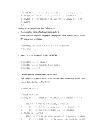 192.168.10.0/24 is variably subnetted, 3 subnets, 2 masks
       C 192.168.10.4/30 is directly connected, Serial0/0/1
       D 192.168.10.8/30 [90/3523840] via 192.168.10.6, 00:15:07,
       Serial0/0/1
       R1#
12. Konfigurasi dan penyebaran Rute Default statis.

   a. Konfigurasikan static default route pada router 2

       Gunakan alamat loopback yang telah dikonfigurasi untuk mensimulasikan link ke
       ISP sebagai interface keluar.


       R2(config)#ip route 0.0.0.0 0.0.0.0 loopback1
       R2(config)#


   b. Masukkan static route pada update dari EIGRP


       R2(config)#router eigrp 1
       R2(config-router)#redistribute static
       R2(config-router)#


   c. Lakukan verifikasi terhadap static default route

       Lihat tabel routing pada router R1 untuk memverifikasi bahwa static default route
       sedang didistribusikan melalui EIGRP.


       R1#show ip route


       <output omitted>
       Gateway of last resort is 192.168.10.6 to network 0.0.0.0


              192.168.10.0/30 is subnetted, 2 subnets
       C          192.168.10.4 is directly connected, Serial0/0/1
       D          192.168.10.8 [90/3523840] via 192.168.10.6,
       01:06:01, Serial0/0/1
              172.16.0.0/16 is variably subnetted, 3 subnets, 2 masks
       C          172.16.1.0/24 is directly connected, FastEthernet0/0
 