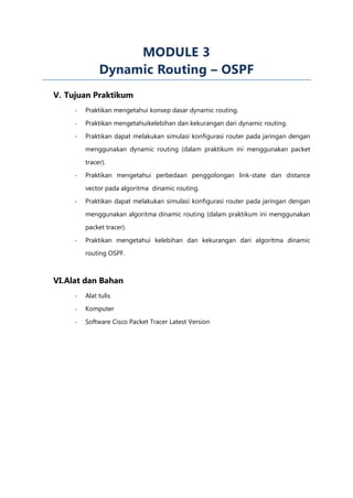 MODULE 3
              Dynamic Routing – OSPF
V. Tujuan Praktikum
     -   Praktikan mengetahui konsep dasar dynamic routing.

     -   Praktikan mengetahuikelebihan dan kekurangan dari dynamic routing.

     -   Praktikan dapat melakukan simulasi konfigurasi router pada jaringan dengan
         menggunakan dynamic routing (dalam praktikum ini menggunakan packet

         tracer).

     -   Praktikan mengetahui perbedaan penggolongan link-state dan distance

         vector pada algoritma dinamic routing.
     -   Praktikan dapat melakukan simulasi konfigurasi router pada jaringan dengan

         menggunakan algoritma dinamic routing (dalam praktikum ini menggunakan

         packet tracer).

     -   Praktikan mengetahui kelebihan dan kekurangan dari algoritma dinamic
         routing OSPF.



VI.Alat dan Bahan
     -   Alat tulis

     -   Komputer

     -   Software Cisco Packet Tracer Latest Version
 