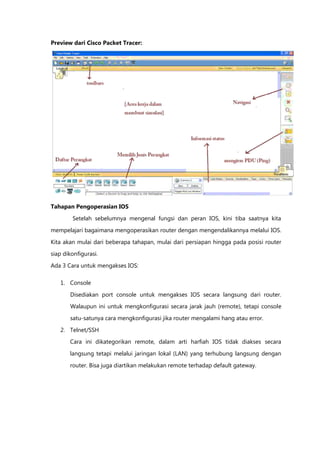 Preview dari Cisco Packet Tracer:




Tahapan Pengoperasian IOS

        Setelah sebelumnya mengenal fungsi dan peran IOS, kini tiba saatnya kita

mempelajari bagaimana mengoperasikan router dengan mengendalikannya melalui IOS.

Kita akan mulai dari beberapa tahapan, mulai dari persiapan hingga pada posisi router
siap dikonfigurasi.

Ada 3 Cara untuk mengakses IOS:

   1. Console

       Disediakan port console untuk mengakses IOS secara langsung dari router.
       Walaupun ini untuk mengkonfigurasi secara jarak jauh (remote), tetapi console

       satu-satunya cara mengkonfigurasi jika router mengalami hang atau error.

   2. Telnet/SSH
       Cara ini dikategorikan remote, dalam arti harfiah IOS tidak diakses secara

       langsung tetapi melalui jaringan lokal (LAN) yang terhubung langsung dengan

       router. Bisa juga diartikan melakukan remote terhadap default gateway.
 