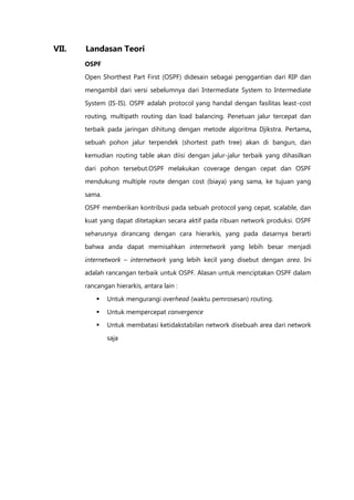 VII.   Landasan Teori
       OSPF
       Open Shorthest Part First (OSPF) didesain sebagai penggantian dari RIP dan

       mengambil dari versi sebelumnya dari Intermediate System to Intermediate

       System (IS-IS). OSPF adalah protocol yang handal dengan fasilitas least-cost

       routing, multipath routing dan load balancing. Penetuan jalur tercepat dan
       terbaik pada jaringan dihitung dengan metode algoritma Djikstra. Pertama,

       sebuah pohon jalur terpendek (shortest path tree) akan di bangun, dan

       kemudian routing table akan diisi dengan jalur-jalur terbaik yang dihasilkan

       dari pohon tersebut.OSPF melakukan coverage dengan cepat dan OSPF
       mendukung multiple route dengan cost (biaya) yang sama, ke tujuan yang

       sama.

       OSPF memberikan kontribusi pada sebuah protocol yang cepat, scalable, dan
       kuat yang dapat ditetapkan secara aktif pada ribuan network produksi. OSPF

       seharusnya dirancang dengan cara hierarkis, yang pada dasarnya berarti

       bahwa anda dapat memisahkan internetwork yang lebih besar menjadi

       internetwork – internetwork yang lebih kecil yang disebut dengan area. Ini
       adalah rancangan terbaik untuk OSPF. Alasan untuk menciptakan OSPF dalam

       rancangan hierarkis, antara lain :

              Untuk mengurangi overhead (waktu pemrosesan) routing.
              Untuk mempercepat convergence
              Untuk membatasi ketidakstabilan network disebuah area dari network

               saja
 
