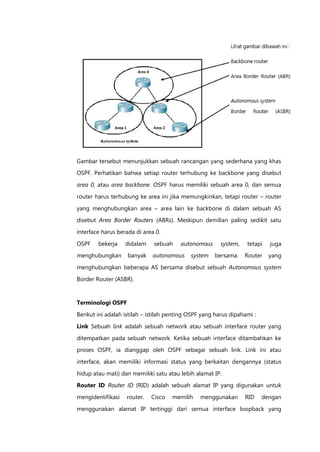 Gambar tersebut menunjukkan sebuah rancangan yang sederhana yang khas
OSPF. Perhatikan bahwa setiap router terhubung ke backbone yang disebut

area 0, atau area backbone. OSPF harus memiliki sebuah area 0, dan semua

router harus terhubung ke area ini jika memungkinkan, tetapi router – router

yang menghubungkan area – area lain ke backbone di dalam sebuah AS
disebut Area Border Routers (ABRs). Meskipun demilian paling sedikit satu

interface harus berada di area 0.

OSPF    bekerja    didalam    sebuah     autonomous      system,   tetapi   juga
menghubungkan       banyak    autonomous     system   bersama.     Router   yang

menghubungkan beberapa AS bersama disebut sebuah Autonomous system

Border Router (ASBR).


Terminologi OSPF

Berikut ini adalah istilah – istilah penting OSPF yang harus dipahami :

Link Sebuah link adalah sebuah network atau sebuah interface router yang

ditempatkan pada sebuah network. Ketika sebuah interface ditambahkan ke
proses OSPF, ia dianggap oleh OSPF sebagai sebuah link. Link ini atau

interface, akan memiliki informasi status yang berkaitan dengannya (status

hidup atau mati) dan memiliki satu atau lebih alamat IP.
Router ID Router ID (RID) adalah sebuah alamat IP yang digunakan untuk
mengidentifikasi   router.   Cisco   memilih    menggunakan        RID    dengan

menggunakan alamat IP tertinggi dari semua interface loopback yang
 