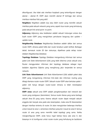 dikonfigurasi. Jika tidak ada interface loopback yang terkonfigurasi dengan

alamat – alamat IP, OSPF akan memilih alamat IP tertinggi dari semua
interface-interface fisik yang aktif.

Neighbors Neighbors adalah dua atau lebih router yang memiliki sebuah

interface pada sebuah network yang sama, seperti dua router yang terhubung

pada sebuah link serial point- to-point.
Adjacency Adjacency atau kedekatan adalah sebuah hubungan antara dua

buah router OSPF yang mengizinkan pertukaran langsung dari update –

update route.

Neighborship Database Neighborship Database adalah daftar dari semua
router OSPF, dimana paket hello dari router tersebut sudah terlihat. Berbagai

detail, termasuk router ID dan statusnya, dipelihara pada setiap router

didalam Neighborship Database.

Topology Database Topology Database mengandung informasi dari semua
paket Link State Advertisement (LSA) yang telah diterima untuk sebuah area.

Router menggunakan informasi dari topology database sebagai input

kedalam algoritma Dijkstra yang menghitung jalur terpendek ke semua
network.

Link State Advertisement Link State Advertisement (LSA) adalah paket data

OSPF yang mengandung informasi link-state dan informasi routing yang
dibagi diantara router-router OSPF. Sebuah router OSPF akan bertukar paket –
paket LSA hanya dengan router-router dimana ia telah menetapkan

adjacency.

OSPF areas sebuah area OSPF adalah pengelompokkan dari network dan

router yang contigueus (berentetan). Semua router diarea yang sama berbagi
sebuah Area ID yang sama. Karena sebuah router dapat menjadi sebuah

anggota dari banyak area pada satu kesempatan, maka area ID diasosiasikan

dengan interface tertentu di router. Ini akan mengizinkan beberapa interface
untuk masuk ke area 1, sementara interface yang lain masuk ke area 0. Semua

router di area yang sama memiliki tabel topologi yang sama. Ketika
mengkonfigurasi OSPF, anda harus ingat bahwa harus ada area 0, dan

biasanya ini di konfigurasi untuk router-router yang terhubung ke backbone
 
