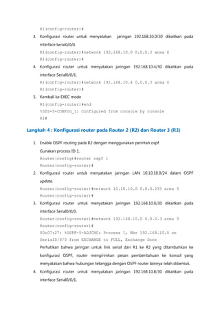 R1(config-router)#
  3. Konfigurasi router untuk menyatakan    jaringan 192.168.10.0/30 dikaitkan pada

     interface Serial0/0/0.
     R1(config-router)#network 192.168.10.0 0.0.0.3 area 0
     R1(config-router)#
  4. Konfigurasi router untuk menyatakan jaringan 192.168.10.4/30 dikaitkan pada

     interface Serial0/0/1.
     R1(config-router)#network 192.168.10.4 0.0.0.3 area 0
     R1(config-router)#
  5. Kembali ke EXEC mode
     R1(config-router)#end
     %SYS-5-CONFIG_I: Configured from console by console
     R1#

Langkah 4 : Konfigurasi router pada Router 2 (R2) dan Router 3 (R3)

  1. Enable OSPF routing pada R2 dengan menggunakan perintah ospf.

     Gunakan process ID 1.
     Router(config)#router ospf 1
     Router(config-router)#
  2. Konfigurasi router untuk menyatakan jaringan LAN 10.10.10.0/24 dalam OSPF

     update.
     Router(config-router)#network 10.10.10.0 0.0.0.255 area 0
     Router(config-router)#
  3. Konfigurasi router untuk menyatakan jaringan 192.168.10.0/30 dikaitkan pada
     interface Serial0/0/0.
     Router(config-router)#network 192.168.10.0 0.0.0.3 area 0
     Router(config-router)#
     00:07:27: %OSPF-5-ADJCHG: Process 1, Nbr 192.168.10.5 on
     Serial0/0/0 from EXCHANGE to FULL, Exchange Done
     Perhatikan bahwa jaringan untuk link serial dari R1 ke R2 yang ditambahkan ke

     konfigurasi OSPF, router mengirimkan pesan pemberitahuan ke konsol yang
     menyatakan bahwa hubungan tetangga dengan OSPF router lainnya telah dibentuk.

  4. Konfigurasi router untuk menyatakan jaringan 192.168.10.8/30 dikaitkan pada
     interface Serial0/0/1.
 