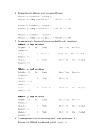 1. Gunakan loopback addresses untuk mengubah IDs router
   R1(config)#interface loopback 0
   R1(config-if)#ip address 10.1.1.1 255.255.255.255


   R2(config)#interface loopback 0
   R2(config-if)#ip address 10.2.2.2 255.255.255.255


   R3(config)#interface loopback 0
   R3(config-if)#ip address 10.3.3.3 255.255.255.255
2. Gunakan perintah #show ip ospf untuk memeriksa IDs router yang diganti.
   R1#show ip ospf neighbor
   Neighbor ID          Pri    State                Dead Time      Address
   Interface
   10.3.3.3               0   FULL/    -           00:00:30       192.168.10.6
   Serial0/0/1
   10.2.2.2               0    FULL/    -           00:00:33        192.168.10.2
   Serial0/0/0


   R2#show ip ospf neighbor
   Neighbor ID          Pri    State                Dead Time      Address
   Interface
   10.3.3.3               0    FULL/    -           00:00:36
   192.168.10.10
   Serial0/0/1
   10.1.1.1               0    FULL/    -           00:00:37        192.168.10.1
   Serial0/0/0


   R3#show ip ospf neighbor
   Neighbor ID          Pri    State                Dead Time      Address
   Interface
   10.2.2.2               0    FULL/    -           00:00:34        192.168.10.9
   Serial0/0/1
   10.1.1.1               0    FULL/    -           00:00:38        192.168.10.5
   Serial0/0/0
3. Gunakan perintah router-id untuk mengubah ID router pada Router 1 (R1).

   Beberapa versi IOS tidak tersedia untuk perintah router-id.
 