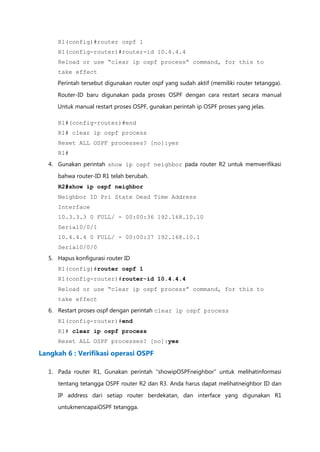R1(config)#router ospf 1
     R1(config-router)#router-id 10.4.4.4
     Reload or use “clear ip ospf process” command, for this to
     take effect
     Perintah tersebut digunakan router ospf yang sudah aktif (memiliki router tetangga).

     Router-ID baru digunakan pada proses OSPF dengan cara restart secara manual
     Untuk manual restart proses OSPF, gunakan perintah ip OSPF proses yang jelas.

     R1#(config-router)#end
     R1# clear ip ospf process
     Reset ALL OSPF processes? [no]:yes
     R1#
  4. Gunakan perintah show ip ospf neighbor pada router R2 untuk memverifikasi

     bahwa router-ID R1 telah berubah.
     R2#show ip ospf neighbor
     Neighbor ID Pri State Dead Time Address
     Interface
     10.3.3.3 0 FULL/ - 00:00:36 192.168.10.10
     Serial0/0/1
     10.4.4.4 0 FULL/ - 00:00:37 192.168.10.1
     Serial0/0/0
  5. Hapus konfigurasi router ID
     R1(config)#router ospf 1
     R1(config-router)#router-id 10.4.4.4
     Reload or use “clear ip ospf process” command, for this to
     take effect
  6. Restart proses ospf dengan perintah clear ip ospf process
     R1(config-router)#end
     R1# clear ip ospf process
     Reset ALL OSPF processes? [no]:yes

Langkah 6 : Verifikasi operasi OSPF

  1. Pada router R1, Gunakan perintah “showipOSPFneighbor” untuk melihatinformasi

     tentang tetangga OSPF router R2 dan R3. Anda harus dapat melihatneighbor ID dan

     IP address dari setiap router berdekatan, dan interface yang digunakan R1
     untukmencapaiOSPF tetangga.
 
