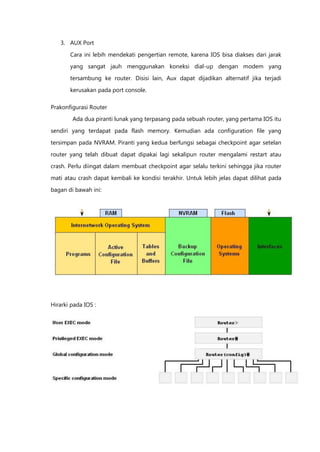 3. AUX Port

       Cara ini lebih mendekati pengertian remote, karena IOS bisa diakses dari jarak
       yang sangat jauh menggunakan koneksi dial-up dengan modem yang

       tersambung ke router. Disisi lain, Aux dapat dijadikan alternatif jika terjadi

       kerusakan pada port console.

Prakonfigurasi Router
        Ada dua piranti lunak yang terpasang pada sebuah router, yang pertama IOS itu

sendiri yang terdapat pada flash memory. Kemudian ada configuration file yang

tersimpan pada NVRAM. Piranti yang kedua berfungsi sebagai checkpoint agar setelan

router yang telah dibuat dapat dipakai lagi sekalipun router mengalami restart atau
crash. Perlu diingat dalam membuat checkpoint agar selalu terkini sehingga jika router

mati atau crash dapat kembali ke kondisi terakhir. Untuk lebih jelas dapat dilihat pada

bagan di bawah ini:




Hirarki pada IOS :
 
