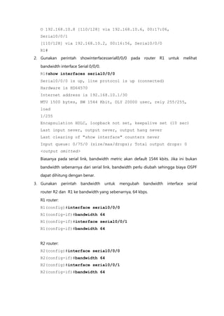 O 192.168.10.8 [110/128] via 192.168.10.6, 00:17:06,
  Serial0/0/1
  [110/128] via 192.168.10.2, 00:16:56, Serial0/0/0
  R1#
2. Gunakan     perintah   showinterfacesserial0/0/0   pada   router   R1   untuk       melihat

  bandwidth interface Serial 0/0/0.
  R1#show interfaces serial0/0/0
  Serial0/0/0 is up, line protocol is up (connected)
  Hardware is HD64570
  Internet address is 192.168.10.1/30
  MTU 1500 bytes, BW 1544 Kbit, DLY 20000 usec, rely 255/255,
  load
  1/255
  Encapsulation HDLC, loopback not set, keepalive set (10 sec)
  Last input never, output never, output hang never
  Last clearing of "show interface" counters never
  Input queue: 0/75/0 (size/max/drops); Total output drops: 0
  <output omitted>
  Biasanya pada serial link, bandwidth metric akan default 1544 kbits. Jika ini bukan

  bandwidth sebenarnya dari serial link, bandwidth perlu diubah sehingga biaya OSPF
  dapat dihitung dengan benar.

3. Gunakan     perintah   bandwidth    untuk   mengubah      bandwidth     interface     serial
  router R2 dan R1 ke bandwidth yang sebenarnya, 64 kbps.
  R1 router:
  R1(config)#interface serial0/0/0
  R1(config-if)#bandwidth 64
  R1(config-if)#interface serial0/0/1
  R1(config-if)#bandwidth 64


  R2 router:
  R2(config)#interface serial0/0/0
  R2(config-if)#bandwidth 64
  R2(config)#interface serial0/0/1
  R2(config-if)#bandwidth 64
 