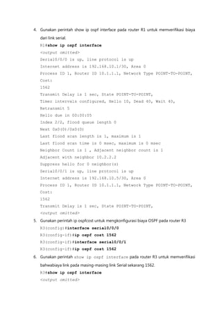 4. Gunakan perintah show ip ospf interface pada router R1 untuk memverifikasi biaya

   dari link serial.
   R1#show ip ospf interface
   <output omitted>
   Serial0/0/0 is up, line protocol is up
   Internet address is 192.168.10.1/30, Area 0
   Process ID 1, Router ID 10.1.1.1, Network Type POINT-TO-POINT,
   Cost:
   1562
   Transmit Delay is 1 sec, State POINT-TO-POINT,
   Timer intervals configured, Hello 10, Dead 40, Wait 40,
   Retransmit 5
   Hello due in 00:00:05
   Index 2/2, flood queue length 0
   Next 0x0(0)/0x0(0)
   Last flood scan length is 1, maximum is 1
   Last flood scan time is 0 msec, maximum is 0 msec
   Neighbor Count is 1 , Adjacent neighbor count is 1
   Adjacent with neighbor 10.2.2.2
   Suppress hello for 0 neighbor(s)
   Serial0/0/1 is up, line protocol is up
   Internet address is 192.168.10.5/30, Area 0
   Process ID 1, Router ID 10.1.1.1, Network Type POINT-TO-POINT,
   Cost:
   1562
   Transmit Delay is 1 sec, State POINT-TO-POINT,
   <output omitted>
5. Gunakan perintah ip ospfcost untuk mengkonfigurasi biaya OSPF pada router R3
   R3(config)#interface serial0/0/0
   R3(config-if)#ip ospf cost 1562
   R3(config-if)#interface serial0/0/1
   R3(config-if)#ip ospf cost 1562
6. Gunakan perintah show ip ospf interface pada router R3 untuk memverifikasi

   bahwabiaya link pada masing-masing link Serial sekarang 1562.
   R3#show ip ospf interface
   <output omitted>
 