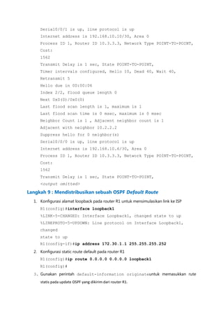 Serial0/0/1 is up, line protocol is up
     Internet address is 192.168.10.10/30, Area 0
     Process ID 1, Router ID 10.3.3.3, Network Type POINT-TO-POINT,
     Cost:
     1562
     Transmit Delay is 1 sec, State POINT-TO-POINT,
     Timer intervals configured, Hello 10, Dead 40, Wait 40,
     Retransmit 5
     Hello due in 00:00:06
     Index 2/2, flood queue length 0
     Next 0x0(0)/0x0(0)
     Last flood scan length is 1, maximum is 1
     Last flood scan time is 0 msec, maximum is 0 msec
     Neighbor Count is 1 , Adjacent neighbor count is 1
     Adjacent with neighbor 10.2.2.2
     Suppress hello for 0 neighbor(s)
     Serial0/0/0 is up, line protocol is up
     Internet address is 192.168.10.6/30, Area 0
     Process ID 1, Router ID 10.3.3.3, Network Type POINT-TO-POINT,
     Cost:
     1562
     Transmit Delay is 1 sec, State POINT-TO-POINT,
     <output omitted>

Langkah 9 : Mendistribusikan sebuah OSPF Default Route
  1. Konfigurasi alamat loopback pada router R1 untuk mensimulasikan link ke ISP
     R1(config)#interface loopback1
     %LINK-5-CHANGED: Interface Loopback1, changed state to up
     %LINEPROTO-5-UPDOWN: Line protocol on Interface Loopback1,
     changed
     state to up
     R1(config-if)#ip address 172.30.1.1 255.255.255.252
  2. Konfigurasi static route default pada router R1
     R1(config)#ip route 0.0.0.0 0.0.0.0 loopback1
     R1(config)#
  3. Gunakan perintah default-information originateuntuk memasukkan rute
     statis pada update OSPF yang dikirim dari router R1.
 