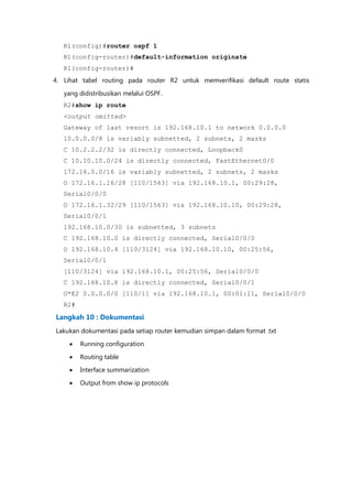R1(config)#router ospf 1
   R1(config-router)#default-information originate
   R1(config-router)#
4. Lihat tabel routing pada router R2 untuk memverifikasi default route statis

   yang didistribusikan melalui OSPF.
   R2#show ip route
   <output omitted>
   Gateway of last resort is 192.168.10.1 to network 0.0.0.0
   10.0.0.0/8 is variably subnetted, 2 subnets, 2 masks
   C 10.2.2.2/32 is directly connected, Loopback0
   C 10.10.10.0/24 is directly connected, FastEthernet0/0
   172.16.0.0/16 is variably subnetted, 2 subnets, 2 masks
   O 172.16.1.16/28 [110/1563] via 192.168.10.1, 00:29:28,
   Serial0/0/0
   O 172.16.1.32/29 [110/1563] via 192.168.10.10, 00:29:28,
   Serial0/0/1
   192.168.10.0/30 is subnetted, 3 subnets
   C 192.168.10.0 is directly connected, Serial0/0/0
   O 192.168.10.4 [110/3124] via 192.168.10.10, 00:25:56,
   Serial0/0/1
   [110/3124] via 192.168.10.1, 00:25:56, Serial0/0/0
   C 192.168.10.8 is directly connected, Serial0/0/1
   O*E2 0.0.0.0/0 [110/1] via 192.168.10.1, 00:01:11, Serial0/0/0
   R2#

Langkah 10 : Dokumentasi
Lakukan dokumentasi pada setiap router kemudian simpan dalam format .txt

        Running configuration

        Routing table
        Interface summarization

        Output from show ip protocols
 