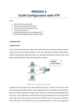 MODULE 4
                 VLAN Configuration with VTP
Tujuan :

          Memahami konsep Virtual LAN
          Memahami konsep Switch Port Mode
          Memahami konsep Trunking pada VLAN
          Memahami konsep VTP
          Dapat mengkonfigurasi VLAN menggunakan VTP
          Melakukan troubleshot pada permasalahan VLAN




LANDASAN TEORI

Pengertian VLAN

Virtual Local Area Network, atau yang disebut VLAN (selanjutnya akan disebut VLAN) merupakan
sebuah teknik untuk memisahkan subnet IP secara lojik. VLAN akan membagi broadcast domain
dengan memperbolehkan beberapa jaringan atau subjaringan berada dalam sebuah jaringan. Pada
gambar berikut ditunjukkan sebuah VLAN dengan tiga computer.

                                                                        VLAN 30 –
                                                                        172.17.30.0/24




                              Gambar 1 Contoh implementasi VLAN sederhana

Komputer-komputer tersebut untuk dapat berkomunikasi harus memiliki IP address dan subnet
mask yang sesuai pada VLAN tersebut. Switch yang digunakan harus dikonfigurasi untuk VLAN dan
setiap port di dalam VLAN harus diset agar sesuai. Sebuah port switch dengan VLAN tunggal disebut
access port. Harap diperhatikan, komputer-komputer yang tersambung secara fisik pada sebuah
switch tidak selalu dapat langsung berkomunikasi. Perangkat pada dua jaringan dan subjaringan
harus berkomunikasi melalui sebuah router (yang berada pada layer 3), baik yang menggunakan
 