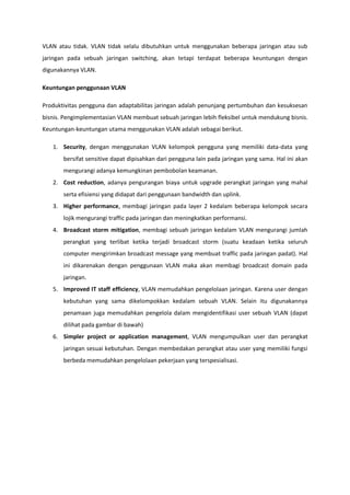 VLAN atau tidak. VLAN tidak selalu dibutuhkan untuk menggunakan beberapa jaringan atau sub
jaringan pada sebuah jaringan switching, akan tetapi terdapat beberapa keuntungan dengan
digunakannya VLAN.

Keuntungan penggunaan VLAN

Produktivitas pengguna dan adaptabilitas jaringan adalah penunjang pertumbuhan dan kesuksesan
bisnis. Pengimplementasian VLAN membuat sebuah jaringan lebih fleksibel untuk mendukung bisnis.
Keuntungan-keuntungan utama menggunakan VLAN adalah sebagai berikut.

   1. Security, dengan menggunakan VLAN kelompok pengguna yang memiliki data-data yang
       bersifat sensitive dapat dipisahkan dari pengguna lain pada jaringan yang sama. Hal ini akan
       mengurangi adanya kemungkinan pembobolan keamanan.
   2. Cost reduction, adanya pengurangan biaya untuk upgrade perangkat jaringan yang mahal
       serta efisiensi yang didapat dari penggunaan bandwidth dan uplink.
   3. Higher performance, membagi jaringan pada layer 2 kedalam beberapa kelompok secara
       lojik mengurangi traffic pada jaringan dan meningkatkan performansi.
   4. Broadcast storm mitigation, membagi sebuah jaringan kedalam VLAN mengurangi jumlah
       perangkat yang terlibat ketika terjadi broadcast storm (suatu keadaan ketika seluruh
       computer mengirimkan broadcast message yang membuat traffic pada jaringan padat). Hal
       ini dikarenakan dengan penggunaan VLAN maka akan membagi broadcast domain pada
       jaringan.
   5. Improved IT staff efficiency, VLAN memudahkan pengelolaan jaringan. Karena user dengan
       kebutuhan yang sama dikelompokkan kedalam sebuah VLAN. Selain itu digunakannya
       penamaan juga memudahkan pengelola dalam mengidentifikasi user sebuah VLAN (dapat
       dilihat pada gambar di bawah)
   6. Simpler project or application management, VLAN mengumpulkan user dan perangkat
       jaringan sesuai kebutuhan. Dengan membedakan perangkat atau user yang memiliki fungsi
       berbeda memudahkan pengelolaan pekerjaan yang terspesialisasi.
 
