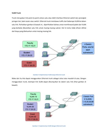 VLAN Trunk

Trunk merupakan link point-to-point antara satu atau lebih interface Ethernet switch dan perangkat
jaringan lain, baik router atau switch. Ethernet trunk membawa traffic dari beberapa VLAN ke dalam
satu link. Perhatikan gambar di bawah ini, diperlihatkan bahwa untuk memforward paket dari VLAN
yang berbeda dibutuhkan satu link untuk masing-masing subnet. Hal ini tentu tidak efisien dilihat
dari biaya yang dikeluarkan untuk masing-masing link.




                            Gambar 3 Implementasi VLAN tanpa Ethernet trunk

Maka dari itu kita dapat menggunakan Ethernet trunk sebagai solusi atas masalah di atas. Dengan
menggunakan trunk, keempat link VLAN dapat dikumpulkan ke dalam satu link (lihat gambar di
bawah).




                           Gambar 4 Implementasi VLAN dengan Ethernet trunk
 