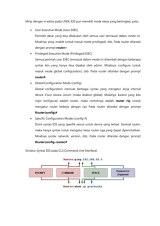 Mirip dengan vi editor pada UNIX, IOS pun memiliki mode akses yang bertingkat, yaitu:

      User Executive Mode (User EXEC)
       Perintah dasar yang bisa dilakukan oleh semua user termasuk dalam mode ini.

       Misalnya: ping, enable (untuk masuk mode privileged), dsb. Pada router ditandai

       dengan prompt router>

      Privileged Executive Mode (Privileged EXEC)
       Semua perintah user EXEC termasuk dalam mode ini ditambah dengan beberapa

       syntax lain yang hanya bisa dipakai oleh admin. Misalnya: configure (untuk

       masuk mode global configuration), dsb. Pada router ditandai dengan prompt

       router#
      Global Configuration Mode (config)

       Global configuration memuat berbagai syntax yang mengatur kerja internal

       device Cisco secara umum (maka disebut global). Misalnya: karena yang kita

       ingin konfigurasi adalah router, maka contohnya adalah router rip (untuk
       mengatur router bekerja dengan rip) Pada router ditandai dengan prompt

       Router(config)#

      Specific Configuration Modes (config-if)
       Disini syntax IOS yang spesifik sesuai untuk device yang terkait. Semisal router,

       maka hanya syntax untuk mengatur kerja router saja yang dapat diperintahkan.

       Misalnya syntax network, version, dsb. Pada router ditandai dengan prompt
       Router(config-router)#

Struktur Syntax IOS pada CLI (Command Line Interface)
 