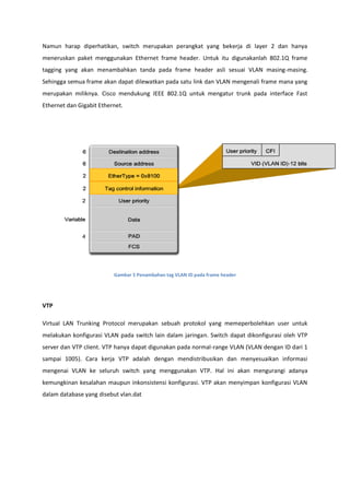 Namun harap diperhatikan, switch merupakan perangkat yang bekerja di layer 2 dan hanya
meneruskan paket menggunakan Ethernet frame header. Untuk itu digunakanlah 802.1Q frame
tagging yang akan menambahkan tanda pada frame header asli sesuai VLAN masing-masing.
Sehingga semua frame akan dapat dilewatkan pada satu link dan VLAN mengenali frame mana yang
merupakan miliknya. Cisco mendukung IEEE 802.1Q untuk mengatur trunk pada interface Fast
Ethernet dan Gigabit Ethernet.




                          Gambar 5 Penambahan tag VLAN ID pada frame header




VTP

Virtual LAN Trunking Protocol merupakan sebuah protokol yang memeperbolehkan user untuk
melakukan konfigurasi VLAN pada switch lain dalam jaringan. Switch dapat dikonfigurasi oleh VTP
server dan VTP client. VTP hanya dapat digunakan pada normal-range VLAN (VLAN dengan ID dari 1
sampai 1005). Cara kerja VTP adalah dengan mendistribusikan dan menyesuaikan informasi
mengenai VLAN ke seluruh switch yang menggunakan VTP. Hal ini akan mengurangi adanya
kemungkinan kesalahan maupun inkonsistensi konfigurasi. VTP akan menyimpan konfigurasi VLAN
dalam database yang disebut vlan.dat
 