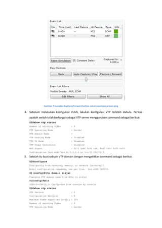 Gambar 7 Gunakan Capture/Forward button untuk meninjau proses ping

4. Sebelum melakukan konfigurasi VLAN, lakukan konfigurasi VTP terlebih dahulu. Periksa
   apakah switch telah berfungsi sebagai VTP server menggunakan command sebagai berikut:
   S1#show vtp status
   Number of existing VLANs              : 9
   VTP Operating Mode                    : Server
   VTP Domain Name                       :
   VTP Pruning Mode                      : Disabled
   VTP V2 Mode                           : Disabled
   VTP Traps Generation                  : Disabled
   MD5 digest                            : 0x13 0xFF 0xFC 0x81 0xFC 0x34 0x53 0x00
   Configuration last modified by 0.0.0.0 at 3-1-93 00:07:13

5. Setelah itu buat sebuah VTP domain dengan mengetikkan command sebagai berikut:
   S1#configure
   Configuring from terminal, memory, or network [terminal]?
   Enter configuration commands, one per line.          End with CNTL/Z.
   S1(config)#vtp domain sisjar
   Changing VTP domain name from NULL to sisjar
   S1(config)#exit
   %SYS-5-CONFIG_I: Configured from console by console
   S1#show vtp status
   VTP Version                           : 2
   Configuration Revision                : 8
   Maximum VLANs supported locally : 255
   Number of existing VLANs              : 9
   VTP Operating Mode                    : Server
 