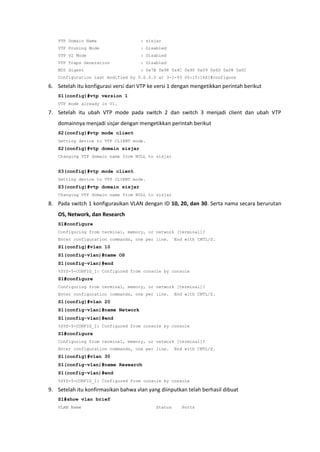 VTP Domain Name                    : sisjar
   VTP Pruning Mode                   : Disabled
   VTP V2 Mode                        : Disabled
   VTP Traps Generation               : Disabled
   MD5 digest                         : 0x7B 0x98 0x4C 0x90 0x59 0x6D 0x08 0x0C
   Configuration last modified by 0.0.0.0 at 3-1-93 00:15:16S1#configure

6. Setelah itu konfigurasi versi dari VTP ke versi 1 dengan mengetikkan perintah berikut
   S1(config)#vtp version 1
   VTP mode already in V1.

7. Setelah itu ubah VTP mode pada switch 2 dan switch 3 menjadi client dan ubah VTP
   domainnya menjadi sisjar dengan mengetikkan perintah berikut
   S2(config)#vtp mode client
   Setting device to VTP CLIENT mode.
   S2(config)#vtp domain sisjar
   Changing VTP domain name from NULL to sisjar


   S3(config)#vtp mode client
   Setting device to VTP CLIENT mode.
   S3(config)#vtp domain sisjar
   Changing VTP domain name from NULL to sisjar

8. Pada switch 1 konfigurasikan VLAN dengan ID 10, 20, dan 30. Serta nama secara berurutan
   OS, Network, dan Research
   S1#configure
   Configuring from terminal, memory, or network [terminal]?
   Enter configuration commands, one per line.       End with CNTL/Z.
   S1(config)#vlan 10
   S1(config-vlan)#name OS
   S1(config-vlan)#end
   %SYS-5-CONFIG_I: Configured from console by console
   S1#configure
   Configuring from terminal, memory, or network [terminal]?
   Enter configuration commands, one per line.       End with CNTL/Z.
   S1(config)#vlan 20
   S1(config-vlan)#name Network
   S1(config-vlan)#end
   %SYS-5-CONFIG_I: Configured from console by console
   S1#configure
   Configuring from terminal, memory, or network [terminal]?
   Enter configuration commands, one per line.       End with CNTL/Z.
   S1(config)#vlan 30
   S1(config-vlan)#name Research
   S1(config-vlan)#end
   %SYS-5-CONFIG_I: Configured from console by console

9. Setelah itu konfirmasikan bahwa vlan yang diinputkan telah berhasil dibuat
   S1#show vlan brief
   VLAN Name                                Status      Ports
 