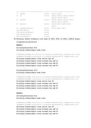 ---- -------------------------------- --------- -------------------------------
   1    default                          active    Gig1/1, Gig1/2
   10   OS                               active    Fa0/11, Fa0/12, Fa0/13, Fa0/14
                                                   Fa0/15, Fa0/16, Fa0/17
   20   Network                          active    Fa0/18, Fa0/19, Fa0/20, Fa0/21
                                                   Fa0/22, Fa0/23, Fa0/24
   30   Research                         active    Fa0/6, Fa0/7, Fa0/8, Fa0/9
                                                   Fa0/10
   99   Management&Native                active    Fa0/2, Fa0/4, Fa0/5
   1002 fddi-default                     active
   1003 token-ring-default               active
   1004 fddinet-default                  active
   1005 trnet-default                    active

10. Berikutnya lakukan konfigurasi trunk pada S1 (f0/1, f0/3), S2 (f0/1), s3(f0/3) dengan
   mengetikkan perintah berikut
   Switch 1
   S1(config)#interface f0/1
   S1(config-if)#switchport mode trunk


   %LINEPROTO-5-UPDOWN: Line protocol on Interface FastEthernet0/1, changed state to down
   %LINEPROTO-5-UPDOWN: Line protocol on Interface FastEthernet0/1, changed state to up
   S1(config-if)#switchport trunk native vlan 99
   S1(config-if)#switchport trunk allowed vlan add 10
   S1(config-if)#switchport trunk allowed vlan add 20
   S1(config-if)#switchport trunk allowed vlan add 30


   S1(config)#interface f0/3
   S1(config-if)#switchport mode trunk


   %LINEPROTO-5-UPDOWN: Line protocol on Interface FastEthernet0/3, changed state to down
   %LINEPROTO-5-UPDOWN: Line protocol on Interface FastEthernet0/3, changed state to up
   S1(config-if)#switchport trunk native vlan 99
   S1(config-if)#switchport trunk allowed vlan add 10
   S1(config-if)#switchport trunk allowed vlan add 20
   S1(config-if)#switchport trunk allowed vlan add 30


   Switch 2
   S2(config)#interface f0/1
   S2(config-if)#switchport mode trunk


   %LINEPROTO-5-UPDOWN: Line protocol on Interface FastEthernet0/1, changed state to down
   %LINEPROTO-5-UPDOWN: Line protocol on Interface FastEthernet0/1, changed state to up
   S2(config-if)#switchport trunk native vlan 99
   S2(config-if)#switchport trunk allowed vlan add 10
   S2(config-if)#switchport trunk allowed vlan add 20
   S2(config-if)#switchport trunk allowed vlan add 30
 