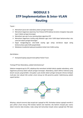 MODULE 5
           STP Implementation & Inter-VLAN
                      Routing
Tujuan :

     Memahami peran dari redundancy dalam jaringan konvergen
     Memahami bagaimana Spanning Tree Protocol (STP) bekerja terutama mengatasi loop pada
      layer 2 dalam jaringan konvergen
     Memahami apa saja 3 unsur penting dalam algoritma STP
     Memahami bagaimana routing yang dilakukan agar antar VLAN dapat berkomunikasi satu
      sama lain dalam jaringan konvergen
     Dapat mengkonfigurasi inter-VLAN routing agar setiap end-device dapat saling
      berkomunikasi pada VLAN yang berbeda
     Melakukan troubleshot pada permasalahan terkait inter-VLAN routing



Alat & Bahan :

     Komputer/Laptop yang terinstal aplikasi Packet Tracer.



Tentang STP dan Redundancy, adakah keterkaitannya?

Sebelum mengenal apa itu STP, sebaiknya kita memahami terlebih dahulu apakah redundancy, serta
bagaimana perannya dalam sebuah jaringan konvergen. Redundancy, dalam definisi Indonesia yang
berarti sesuatu yang berlebih, merupakan suatu kondisi dalam jaringan komputer dimana terdapat
multi-jalur dari sebuah titik sumber untuk menuju ke titik penerima packet. Sederhananya adalah
seperti berikut :




Misalnya, sebuah transmisi data terjadi dari Laptop0 ke PC0. Perhatikan bahwa Laptop0 memiliki 2
jalur pilihan untuk menuju PC0 (melalui Switch1 dan Switch2). Jika Switch1 menjadi jalur utama
dalam transmisi data tersebut, maka setiap kali komunikasi terjadi antara Laptop0 dan PC0 akan
 