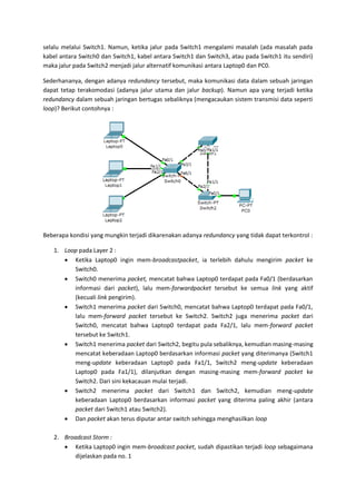 selalu melalui Switch1. Namun, ketika jalur pada Switch1 mengalami masalah (ada masalah pada
kabel antara Switch0 dan Switch1, kabel antara Switch1 dan Switch3, atau pada Switch1 itu sendiri)
maka jalur pada Switch2 menjadi jalur alternatif komunikasi antara Laptop0 dan PC0.

Sederhananya, dengan adanya redundancy tersebut, maka komunikasi data dalam sebuah jaringan
dapat tetap terakomodasi (adanya jalur utama dan jalur backup). Namun apa yang terjadi ketika
redundancy dalam sebuah jaringan bertugas sebaliknya (mengacaukan sistem transmisi data seperti
loop)? Berikut contohnya :




Beberapa kondisi yang mungkin terjadi dikarenakan adanya redundancy yang tidak dapat terkontrol :

   1. Loop pada Layer 2 :
       Ketika Laptop0 ingin mem-broadcastpacket, ia terlebih dahulu mengirim packet ke
         Switch0.
       Switch0 menerima packet, mencatat bahwa Laptop0 terdapat pada Fa0/1 (berdasarkan
         informasi dari packet), lalu mem-forwardpacket tersebut ke semua link yang aktif
         (kecuali link pengirim).
       Switch1 menerima packet dari Switch0, mencatat bahwa Laptop0 terdapat pada Fa0/1,
         lalu mem-forward packet tersebut ke Switch2. Switch2 juga menerima packet dari
         Switch0, mencatat bahwa Laptop0 terdapat pada Fa2/1, lalu mem-forward packet
         tersebut ke Switch1.
       Switch1 menerima packet dari Switch2, begitu pula sebaliknya, kemudian masing-masing
         mencatat keberadaan Laptop0 berdasarkan informasi packet yang diterimanya (Switch1
         meng-update keberadaan Laptop0 pada Fa1/1, Switch2 meng-update keberadaan
         Laptop0 pada Fa1/1), dilanjutkan dengan masing-masing mem-forward packet ke
         Switch2. Dari sini kekacauan mulai terjadi.
       Switch2 menerima packet dari Switch1 dan Switch2, kemudian meng-update
         keberadaan Laptop0 berdasarkan informasi packet yang diterima paling akhir (antara
         packet dari Switch1 atau Switch2).
       Dan packet akan terus diputar antar switch sehingga menghasilkan loop

   2. Broadcast Storm :
       Ketika Laptop0 ingin mem-broadcast packet, sudah dipastikan terjadi loop sebagaimana
         dijelaskan pada no. 1
 