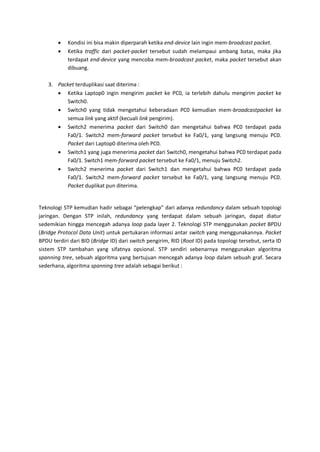    Kondisi ini bisa makin diperparah ketika end-device lain ingin mem-broadcast packet.
           Ketika traffic dari packet-packet tersebut sudah melampaui ambang batas, maka jika
            terdapat end-device yang mencoba mem-broadcast packet, maka packet tersebut akan
            dibuang.

    3. Packet terduplikasi saat diterima :
        Ketika Laptop0 ingin mengirim packet ke PC0, ia terlebih dahulu mengirim packet ke
          Switch0.
        Switch0 yang tidak mengetahui keberadaan PC0 kemudian mem-broadcastpacket ke
          semua link yang aktif (kecuali link pengirim).
        Switch2 menerima packet dari Switch0 dan mengetahui bahwa PC0 terdapat pada
          Fa0/1. Switch2 mem-forward packet tersebut ke Fa0/1, yang langsung menuju PC0.
          Packet dari Laptop0 diterima oleh PC0.
        Switch1 yang juga menerima packet dari Switch0, mengetahui bahwa PC0 terdapat pada
          Fa0/1. Switch1 mem-forward packet tersebut ke Fa0/1, menuju Switch2.
        Switch2 menerima packet dari Switch1 dan mengetahui bahwa PC0 terdapat pada
          Fa0/1. Switch2 mem-forward packet tersebut ke Fa0/1, yang langsung menuju PC0.
          Packet duplikat pun diterima.


Teknologi STP kemudian hadir sebagai “pelengkap” dari adanya redundancy dalam sebuah topologi
jaringan. Dengan STP inilah, redundancy yang terdapat dalam sebuah jaringan, dapat diatur
sedemikian hingga mencegah adanya loop pada layer 2. Teknologi STP menggunakan packet BPDU
(Bridge Protocol Data Unit) untuk pertukaran informasi antar switch yang menggunakannya. Packet
BPDU terdiri dari BID (Bridge ID) dari switch pengirim, RID (Root ID) pada topologi tersebut, serta ID
sistem STP tambahan yang sifatnya opsional. STP sendiri sebenarnya menggunakan algoritma
spanning tree, sebuah algoritma yang bertujuan mencegah adanya loop dalam sebuah graf. Secara
sederhana, algoritma spanning tree adalah sebagai berikut :
 