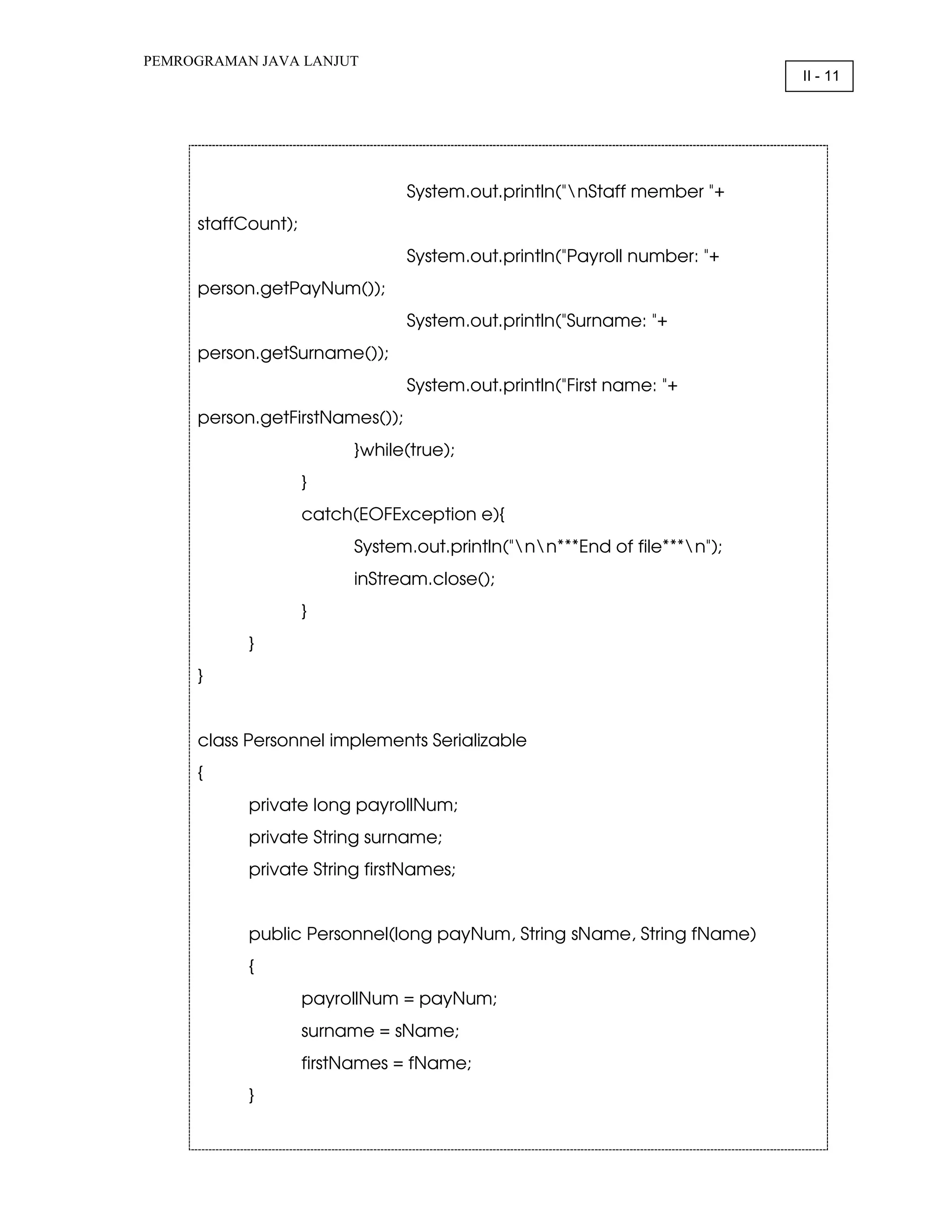 PEMROGRAMAN JAVA LANJUT II - 11 System.out.println("nStaff member "+ staffCount); System.out.println("Payroll number: "+ person.getPayNum()); System.out.println("Surname: "+ person.getSurname()); System.out.println("First name: "+ person.getFirstNames()); }while(true); } catch(EOFException e){ System.out.println("nn***End of file***n"); inStream.close(); } } } class Personnel implements Serializable { private long payrollNum; private String surname; private String firstNames; public Personnel(long payNum, String sName, String fName) { payrollNum = payNum; surname = sName; firstNames = fName; } 