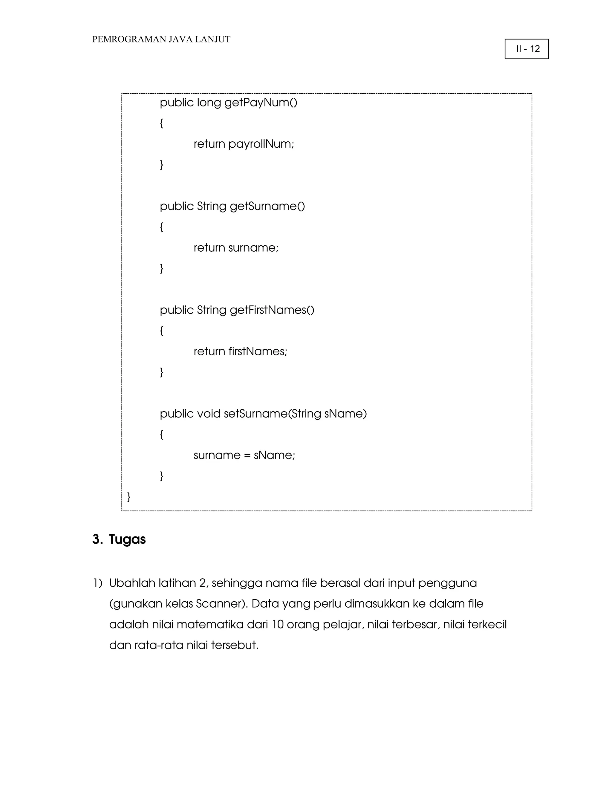 PEMROGRAMAN JAVA LANJUT II - 12 public long getPayNum() { return payrollNum; } public String getSurname() { return surname; } public String getFirstNames() { return firstNames; } public void setSurname(String sName) { surname = sName; } } 3. Tugas 1) Ubahlah latihan 2, sehingga nama file berasal dari input pengguna (gunakan kelas Scanner). Data yang perlu dimasukkan ke dalam file adalah nilai matematika dari 10 orang pelajar, nilai terbesar, nilai terkecil dan rata-rata nilai tersebut. 