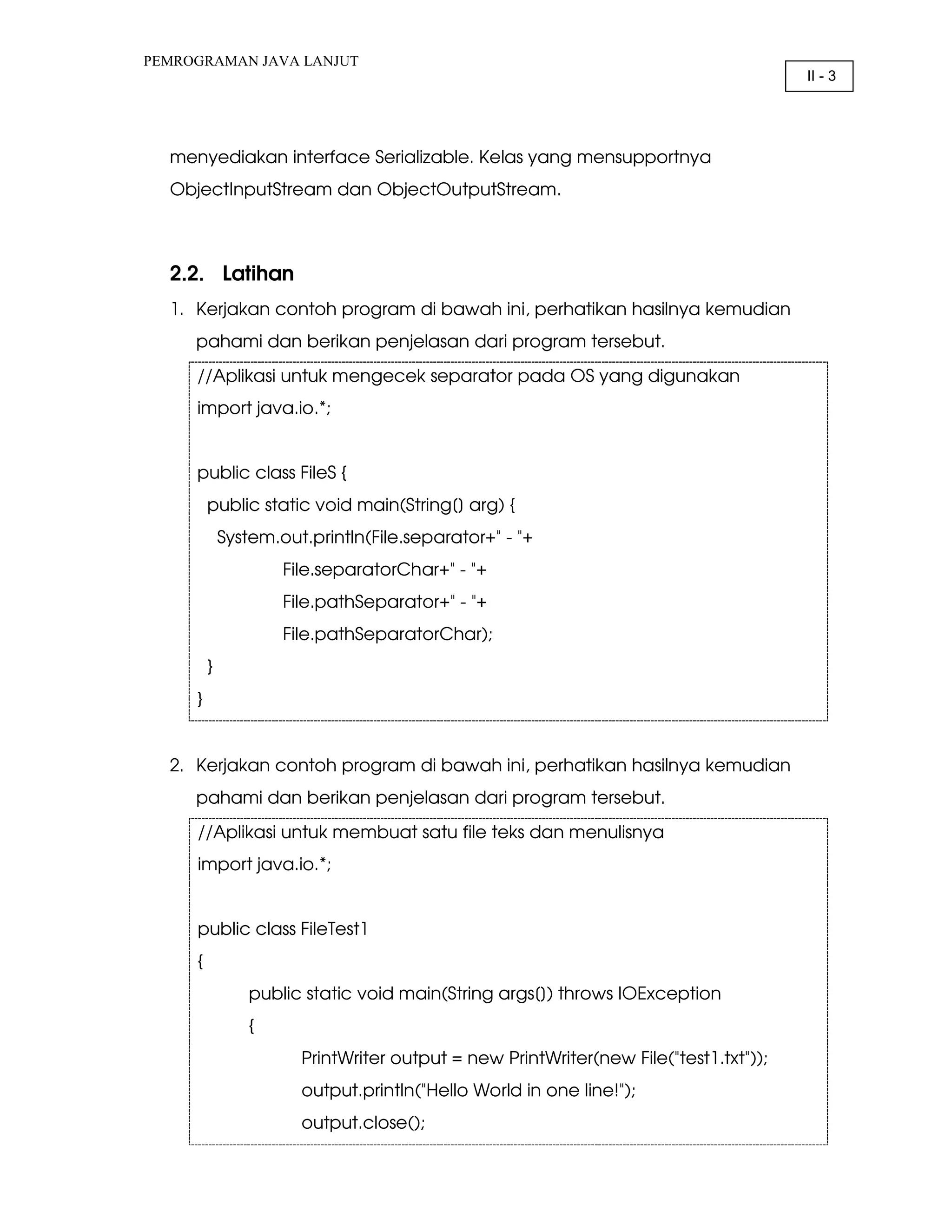 PEMROGRAMAN JAVA LANJUT II - 3 menyediakan interface Serializable. Kelas yang mensupportnya ObjectInputStream dan ObjectOutputStream. 2.2. Latihan 1. Kerjakan contoh program di bawah ini, perhatikan hasilnya kemudian pahami dan berikan penjelasan dari program tersebut. //Aplikasi untuk mengecek separator pada OS yang digunakan import java.io.*; public class FileS { public static void main(String[] arg) { System.out.println(File.separator+" - "+ File.separatorChar+" - "+ File.pathSeparator+" - "+ File.pathSeparatorChar); } } 2. Kerjakan contoh program di bawah ini, perhatikan hasilnya kemudian pahami dan berikan penjelasan dari program tersebut. //Aplikasi untuk membuat satu file teks dan menulisnya import java.io.*; public class FileTest1 { public static void main(String args[]) throws IOException { PrintWriter output = new PrintWriter(new File("test1.txt")); output.println("Hello World in one line!"); output.close(); 