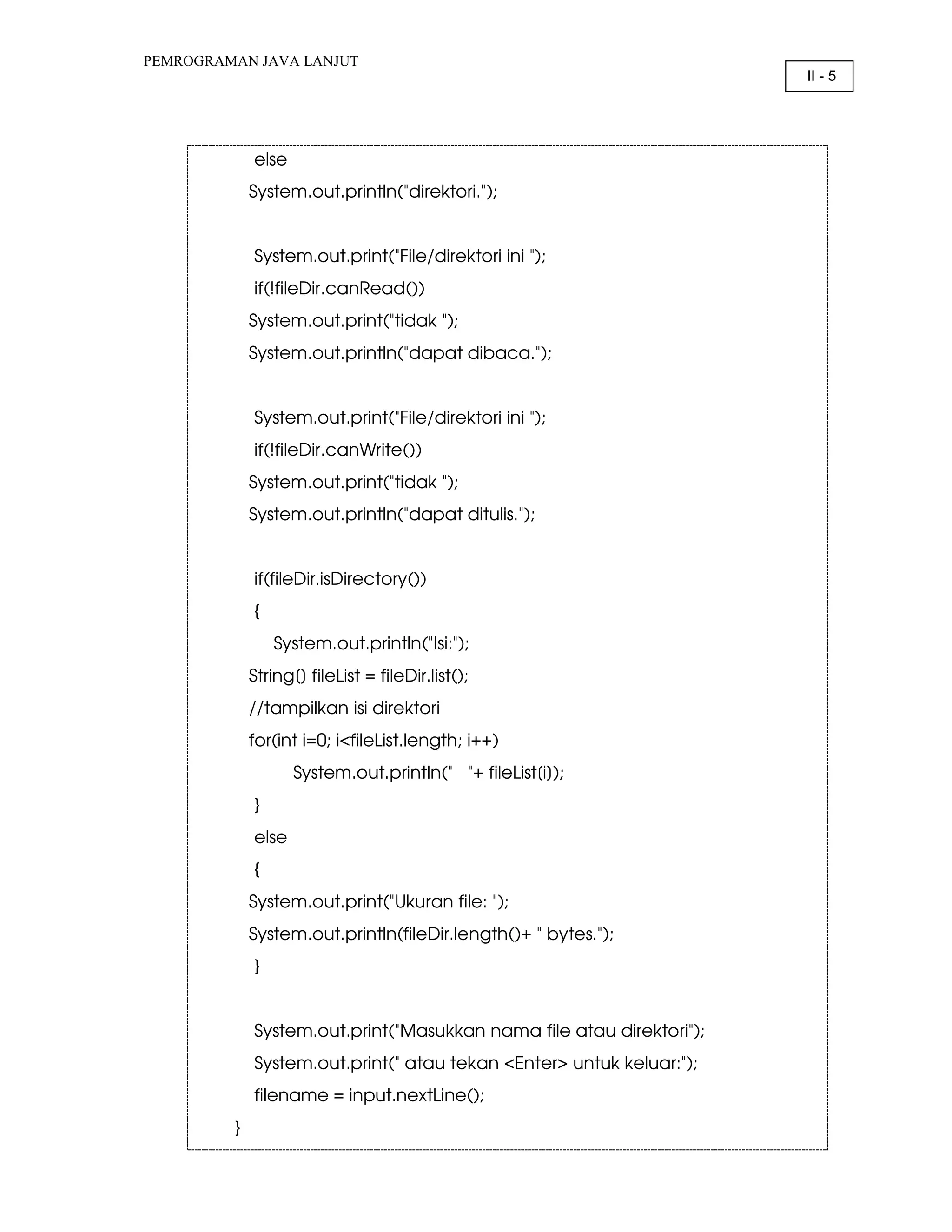 PEMROGRAMAN JAVA LANJUT II - 5 else System.out.println("direktori."); System.out.print("File/direktori ini "); if(!fileDir.canRead()) System.out.print("tidak "); System.out.println("dapat dibaca."); System.out.print("File/direktori ini "); if(!fileDir.canWrite()) System.out.print("tidak "); System.out.println("dapat ditulis."); if(fileDir.isDirectory()) { System.out.println("Isi:"); String[] fileList = fileDir.list(); //tampilkan isi direktori for(int i=0; i<fileList.length; i++) System.out.println(" "+ fileList[i]); } else { System.out.print("Ukuran file: "); System.out.println(fileDir.length()+ " bytes."); } System.out.print("Masukkan nama file atau direktori"); System.out.print(" atau tekan <Enter> untuk keluar:"); filename = input.nextLine(); } 