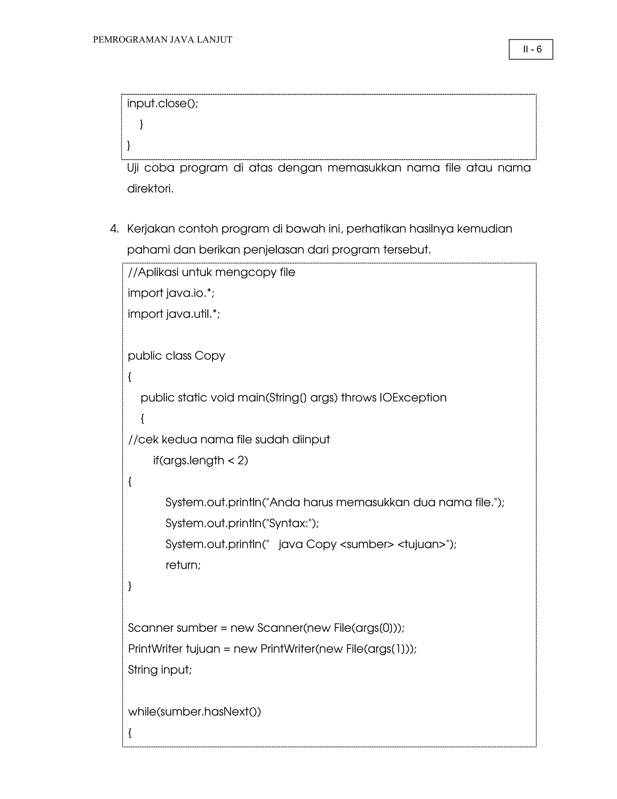 PEMROGRAMAN JAVA LANJUT II - 6 input.close(); } } Uji coba program di atas dengan memasukkan nama file atau nama direktori. 4. Kerjakan contoh program di bawah ini, perhatikan hasilnya kemudian pahami dan berikan penjelasan dari program tersebut. //Aplikasi untuk mengcopy file import java.io.*; import java.util.*; public class Copy { public static void main(String[] args) throws IOException { //cek kedua nama file sudah diinput if(args.length < 2) { System.out.println("Anda harus memasukkan dua nama file."); System.out.println("Syntax:"); System.out.println(" java Copy <sumber> <tujuan>"); return; } Scanner sumber = new Scanner(new File(args[0])); PrintWriter tujuan = new PrintWriter(new File(args[1])); String input; while(sumber.hasNext()) { 