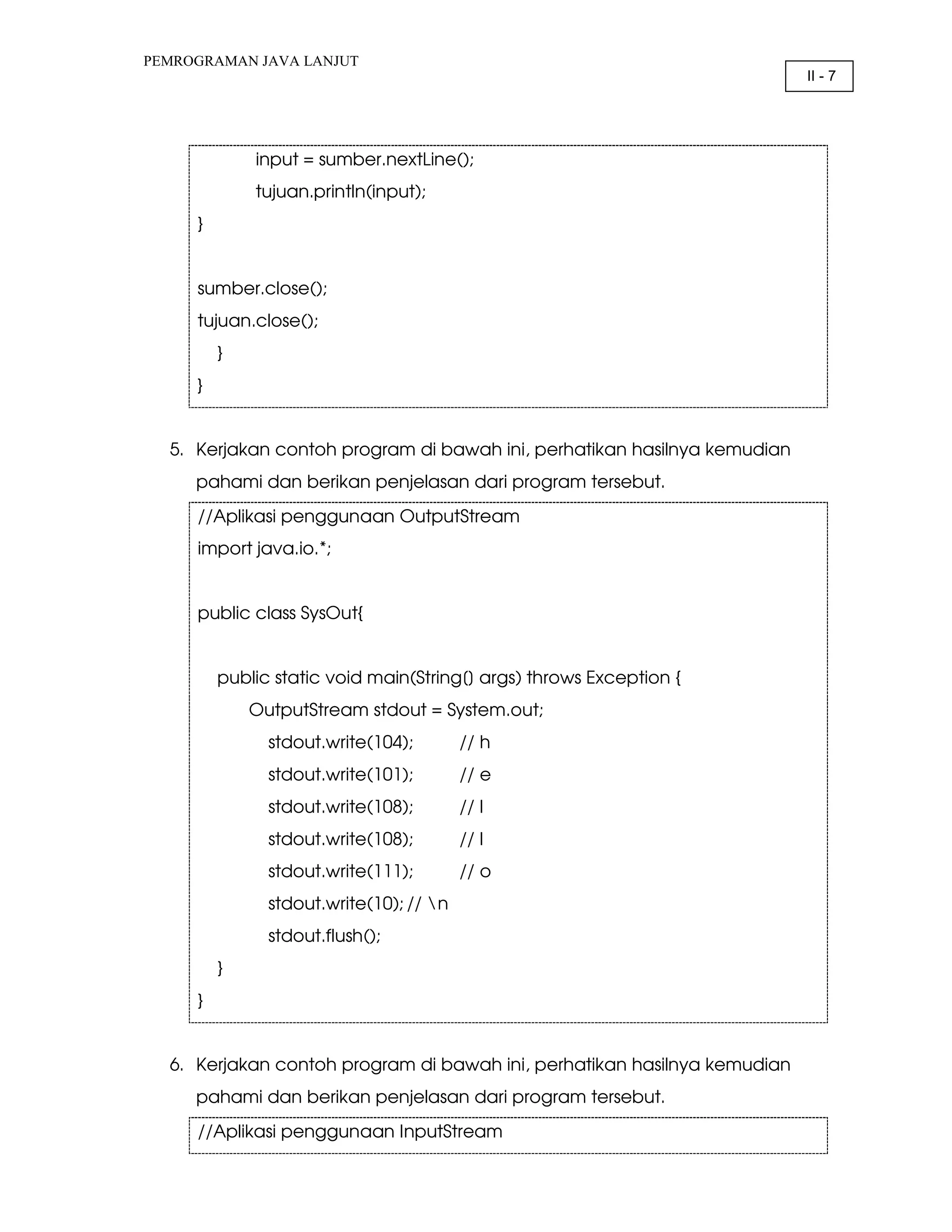 PEMROGRAMAN JAVA LANJUT II - 7 input = sumber.nextLine(); tujuan.println(input); } sumber.close(); tujuan.close(); } } 5. Kerjakan contoh program di bawah ini, perhatikan hasilnya kemudian pahami dan berikan penjelasan dari program tersebut. //Aplikasi penggunaan OutputStream import java.io.*; public class SysOut{ public static void main(String[] args) throws Exception { OutputStream stdout = System.out; stdout.write(104); // h stdout.write(101); // e stdout.write(108); // l stdout.write(108); // l stdout.write(111); // o stdout.write(10); // n stdout.flush(); } } 6. Kerjakan contoh program di bawah ini, perhatikan hasilnya kemudian pahami dan berikan penjelasan dari program tersebut. //Aplikasi penggunaan InputStream 