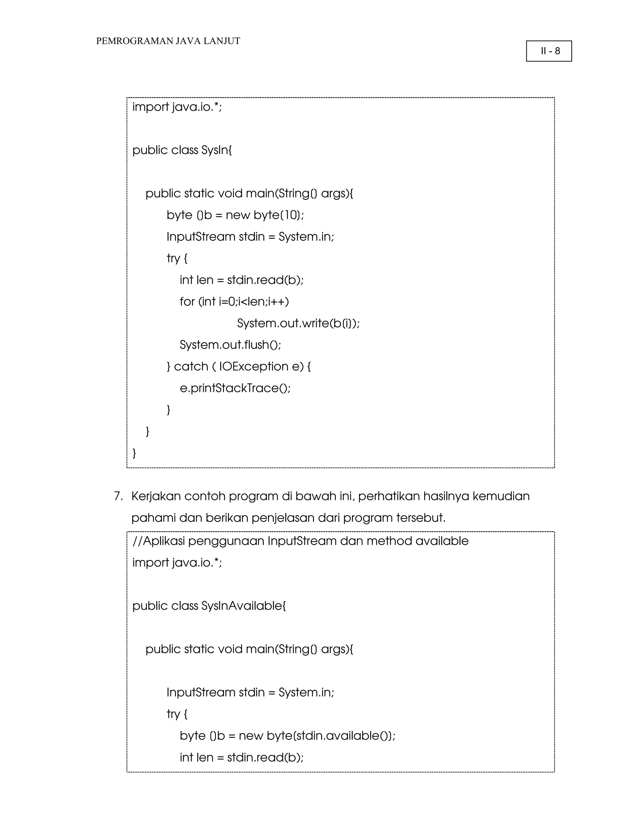 PEMROGRAMAN JAVA LANJUT II - 8 import java.io.*; public class SysIn{ public static void main(String[] args){ byte []b = new byte[10]; InputStream stdin = System.in; try { int len = stdin.read(b); for (int i=0;i<len;i++) System.out.write(b[i]); System.out.flush(); } catch ( IOException e) { e.printStackTrace(); } } } 7. Kerjakan contoh program di bawah ini, perhatikan hasilnya kemudian pahami dan berikan penjelasan dari program tersebut. //Aplikasi penggunaan InputStream dan method available import java.io.*; public class SysInAvailable{ public static void main(String[] args){ InputStream stdin = System.in; try { byte []b = new byte[stdin.available()]; int len = stdin.read(b); 