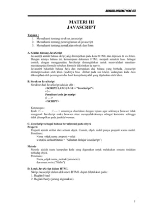 BENGKEL INTERNET PENS-ITS
1
MATERI III
JAVASCRIPT
Tujuan :
1. Memahami tentang struktur javascript
2. Memahami tentang pemrograman di javascript
3. Memahami tentang pemakaian obyek dan form
A. Sekilas tentang JavaScript
Javascript adalah bahasa skrip yang ditempelkan pada kode HTML dan diproses di sisi klien.
Dengan adanya bahasa ini, kemampuan dokumen HTML menjadi semakin luas. Sebagai
contoh, dengan menggunakan JavaScript dimungkinkan untuk memvalidasi masukan-
masukan pada formulir sebelum formulir dikirimkan ke server.
Javascript bukanlah bahasa Java dan merupakan dua bahasa yang berbeda. Javascript
diinterpretasikan oleh klien (kodenya bisa dilihat pada sisi klien), sedangkan kode Java
dikompilasi oleh pemrogram dan hasil kompilasinyalah yang dijalankan oleh klien.
B. Struktur JavaScript
Struktur dari JavaScript adalah sbb :
<SCRIPT LANGUAGE = ”JavaScript”>
<!- -
Penulisan kode javascript
// - - >
</SCRIPT>
Keterangan :
Kode <!- - // - - > umumnya disertakan dengan tujuan agar sekiranya browser tidak
mengenali JavaScript maka browser akan memperlakukannya sebagai komentar sehingga
tidak ditampilkan pada jendela browser.
C. JavaScript sebagai bahasa berorientasi pada obyek
Properti
Properti adalah atribut dari sebuah objek. Contoh, objek mobil punya properti warna mobil.
Penulisan :
Nama_objek.nama_properti = nilai
window.defaultStatus = ”Selamat Belajar JavaScript”;
Metode
Metode adalah suatu kumpulan kode yang digunakan untuk melakukan sesuatu tindakan
terhadap objek.
Penulisan :
Nama_objek.nama_metode(parameter)
document.write (”Hallo”)
D. Letak JavaScript dalam HTML
Skrip Javascript dalam dokumen HTML dapat diletakkan pada :
1. Bagian Head
2. Bagian Body (jarang digunakan).
 