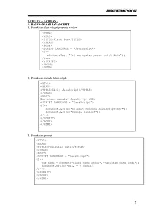 BENGKEL INTERNET PENS-ITS
2
LATIHAN – LATIHAN :
A. DASAR-DASAR JAVASCRIPT
1. Pemakaian alert sebagai property window
2. Pemakaian metode dalam objek.
3. Pemakaian prompt
<HTML>
<HEAD>
<TITLE>Alert Box</TITLE>
</HEAD>
<BODY>
<SCRIPT LANGUAGE = "JavaScript">
<!--
window.alert("Ini merupakan pesan untuk Anda");
//-->
</SCRIPT>
</BODY>
</HTML>
<HTML>
<HEAD>
<TITLE>Skrip JavaScript</TITLE>
</HEAD>
<BODY>
Percobaan memakai JavaScript:<BR>
<SCRIPT LANGUAGE = "JavaScript">
<!--
document.write("Selamat Mencoba JavaScript<BR>");
document.write("Semoga sukses!");
//-->
</SCRIPT>
</BODY>
</HTML>
<HTML>
<HEAD>
<TITLE>Pemasukan Data</TITLE>
</HEAD>
<BODY>
<SCRIPT LANGUAGE = "JavaScript">
<!--
var nama = prompt("Siapa nama Anda?","Masukkan nama anda");
document.write("Hai, " + nama);
//-->
</SCRIPT>
</BODY>
</HTML>
 