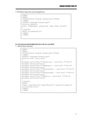 BENGKEL INTERNET PENS-ITS
3
4. Pembuatan fungsi dan cara pemanggilannya
B. DASAR-DASAR PEMROGRAMAN DI JAVASCRIPT
1. Operasi dasar aritmatika
<HTML>
<HEAD>
<TITLE>Contoh Program Javascript</TITLE>
</HEAD>
<SCRIPT language="Javascript">
function pesan(){
alert ("memanggil javascript lewat body onload")
}
</SCRIPT>
<BODY onload=pesan()>
</BODY>
</HTML>
<HTML>
<HEAD>
<TITLE>Contoh Program Javascript</TITLE>
</HEAD>
<SCRIPT language="Javascript">
function test (val1,val2)
{
document.write("<br>"+"Perkalian : val1*val2 "+"<br>")
document.write(val1*val2)
document.write("<br>"+"Pembagian : val1/val2 "+"<br>")
document.write(val1/val2)
document.write("<br>"+"Penjumlahan : val1+val2 "+"<br>")
document.write(val1+val2)
document.write("<br>"+"Pengurangan : val1-val2 "+"<br>")
document.write(val1-val2)
document.write("<br>"+"Modulus : val1%val2 "+"<br>")
document.write(val1%val2)
}
</SCRIPT>
<BODY>
<input type="button" name="button1" value="arithmetic"
onclick=test(9,4)>
</BODY>
</HTML>
 