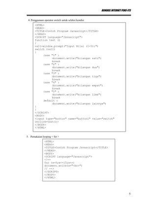 BENGKEL INTERNET PENS-ITS
5
4. Penggunaan operator switch untuk seleksi kondisi
5. Pemakaian looping < for >
<HTML>
<HEAD>
<TITLE>Contoh Program Javascript</TITLE>
</HEAD>
<SCRIPT language="Javascript">
function test ()
{
val1=window.prompt("Input Nilai (1-5):")
switch (val1)
{
case "1" :
document.write("bilangan satu")
break
case "2" :
document.write("bilangan dua")
break
case "3" :
document.write("bilangan tiga")
break
case "4" :
document.write("bilangan empat")
break
case "5" :
document.write("bilangan lima")
break
default :
document.write("bilangan lainnya")
}
}
</SCRIPT>
<BODY>
<input type="button" name="button1" value="switch"
onclick=test()>
</BODY>
</HTML>
<HTML>
<HEAD>
<TITLE>Contoh Program Javascript</TITLE>
</HEAD>
<BODY>
<SCRIPT language="Javascript">
<!--
for (x=0;x<=10;x++)
document.write(x+"<br>")
// -->
</SCRIPT>
</BODY>
</HTML>
 