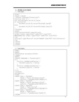 BENGKEL INTERNET PENS-ITS
7
C. PEMBUATAN FORM
1. Form input :
2. Form button :
<html>
<head> </head>
<SCRIPT language="Javascript">
function test () {
var val1=document.kirim.T1.value
if (val1%2==0)
document.kirim.T2.value="bilangan genap"
else
document.kirim.T2.value="bilangan ganjil"
}
</SCRIPT>
<body>
<form method="POST" name="kirim">
<p>BIL <input type="text" name="T1" size="20">
MERUPAKAN BIL <input type="text" name="T2" size="20">
</p>
<p><input type="button" value="TEBAK" name="B1" onclick=test()>
</p>
</form>
</body>
</html>
<HTML>
<HEAD>
<TITLE>Objek document</TITLE>
</HEAD>
<BODY>
<SCRIPT LANGUAGE = "JavaScript">
<!--
function ubahWarnaLB(warna) {
document.bgColor = warna;
}
function ubahWarnaLD(warna) {
document.fgColor = warna;
}
//-->
</SCRIPT>
<H1>TES</H1>
<FORM>
<INPUT TYPE = "BUTTON"
VALUE = "Latar Belakang Hijau"
onClick = "ubahWarnaLB('GREEN')">
<INPUT TYPE = "BUTTON"
VALUE = "Latar Belakang Putih"
onClick = "ubahWarnaLB('WHITE')">
<INPUT TYPE = "BUTTON"
VALUE = "Teks Kuning"
onClick = "ubahWarnaLD('YELLOW')">
<INPUT TYPE = "BUTTON"
VALUE = "Teks Biru"
onClick = "ubahWarnaLD('BLUE')">
</FORM>
 