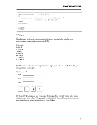 BENGKEL INTERNET PENS-ITS
8
TUGAS :
1.
Buat halaman html untuk mengkonversi nilai angka menjadi nilai huruf dengan
menggunakan javascript (contoh seperti C.1.)
Konversi :
0-40 =E
41-55=D
56-60=C
61-65=BC
66-70=B
71-80=AB
81-100=A
2.
Buat halaman html untuk menampilkan aplikasi program kalkulator sederhana dengan
menggunakan javascript.
Contoh tampilan :
Bil 1 dan Bil 2 merupakan text box, dapat diisi angka, bila tombol + atau – atau x atau /
ditekan, maka akan keluar bilangan pada text box hasil, dimana bilangan ini merupakan
operasi arithmetic sesuai dengan tombol yang ditekan.
<SCRIPT LANGUAGE = "JavaScript">
<!--
document.write("Dimodifikasi terakhir pada " +
document.lastModified);
//-->
</SCRIPT>
</BODY>
</HTML>
 