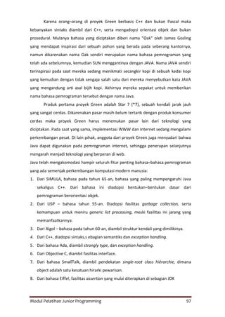 Modul Pelatihan Junior Programming 97
Karena orang–orang di proyek Green berbasis C++ dan bukan Pascal maka
kebanyakan sintaks diambil dari C++, serta mengadopsi orientasi objek dan bukan
prosedural. Mulanya bahasa yang diciptakan diberi nama ”Oak” oleh James Gosling
yang mendapat inspirasi dari sebuah pohon yang berada pada seberang kantornya,
namun dikarenakan nama Oak sendiri merupakan nama bahasa pemrograman yang
telah ada sebelumnya, kemudian SUN menggantinya dengan JAVA. Nama JAVA sendiri
terinspirasi pada saat mereka sedang menikmati secangkir kopi di sebuah kedai kopi
yang kemudian dengan tidak sengaja salah satu dari mereka menyebutkan kata JAVA
yang mengandung arti asal bijih kopi. Akhirnya mereka sepakat untuk memberikan
nama bahasa pemrograman tersebut dengan nama Java.
Produk pertama proyek Green adalah Star 7 (*7), sebuah kendali jarak jauh
yang sangat cerdas. Dikarenakan pasar masih belum tertarik dengan produk konsumer
cerdas maka proyek Green harus menemukan pasar lain dari teknologi yang
diciptakan. Pada saat yang sama, implementasi WWW dan Internet sedang mengalami
perkembangan pesat. Di lain pihak, anggota dari proyek Green juga menyadari bahwa
Java dapat digunakan pada pemrograman internet, sehingga penerapan selanjutnya
mengarah menjadi teknologi yang berperan di web.
Java telah mengakomodasi hampir seluruh fitur penting bahasa–bahasa pemrograman
yang ada semenjak perkembangan komputasi modern manusia:
1. Dari SIMULA, bahasa pada tahun 65-an, bahasa yang paling mempengaruhi Java
sekaligus C++. Dari bahasa ini diadopsi bentukan–bentukan dasar dari
pemrograman berorientasi objek.
2. Dari LISP – bahasa tahun 55-an. Diadopsi fasilitas garbage collection, serta
kemampuan untuk meniru generic list processing, meski fasilitas ini jarang yang
memanfaatkannya.
3. Dari Algol – bahasa pada tahun 60-an, diambil struktur kendali yang dimilikinya.
4. Dari C++, diadopsi sintaks,s ebagian semantiks dan exception handling.
5. Dari bahasa Ada, diambil strongly type, dan exception handling.
6. Dari Objective C, diambil fasilitas interface.
7. Dari bahasa SmallTalk, diambil pendekatan single-root class hiérarchie, dimana
object adalah satu kesatuan hirarki pewarisan.
8. Dari bahasa Eiffel, fasilitas assertion yang mulai diterapkan di sebagian JDK
 