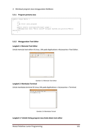 Modul Pelatihan Junior Programming 101
3. Membuat program Java menggunakan NetBeans
5.3.1 Program pertama Java
public class Hello {
}
/**
* My first java program
*/
public static void main(String[] args) {
//Menampilkan kata "Hello world" dilayar System.out.println("Hello
world!");
}
}
5.3.2 Menggunakan Text Editor
Langkah 1: Memulai Text Editor
Untuk memulai text editor di Linux , klik pada Applications->Accessories->Text Editor.
Gambar 5.3 Memulai Text Editor
Langkah 2: Membuka Terminal
Untuk membuka terminal di Linux, klik pada Applications-> Accessories-> Terminal.
Gambar 5.4 Membuka Terinal
Langkah 3: Tulislah listing program Java Anda dalam text editor
 