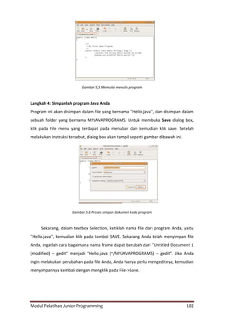 Modul Pelatihan Junior Programming 102
Gambar 5,5 Memulai menulis program
Langkah 4: Simpanlah program Java Anda
Program ini akan disimpan dalam file yang bernama ''Hello.java'', dan disimpan dalam
sebuah folder yang bernama MYJAVAPROGRAMS. Untuk membuka Save dialog box,
klik pada File menu yang terdapat pada menubar dan kemudian klik save. Setelah
melakukan instruksi tersebut, dialog box akan tampil seperti gambar dibawah ini.
Gambar 5.6 Proses simpan dokumen kode program
Sekarang, dalam textbox Selection, ketiklah nama file dari program Anda, yaitu
''Hello.java'', kemudian klik pada tombol SAVE. Sekarang Anda telah menyimpan file
Anda, ingatlah cara bagaimana nama frame dapat berubah dari ''Untitled Document 1
(modified) – gedit'' menjadi "Hello.java (~/MYJAVAPROGRAMS) – gedit". Jika Anda
ingin melakukan perubahan pada file Anda, Anda hanya perlu mengeditnya, kemudian
menyimpannya kembali dengan mengklik pada File->Save.
 