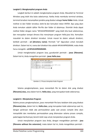 Modul Pelatihan Junior Programming 103
Langkah 5: Mengkompilasi program Anda
Langkah berikut ini adalah mengkompilasi program Anda. Masuklah ke Terminal
Window yang telah kita buka sebelumnya. Ketika Anda membuka terminal window,
terminal tersebut menampilkan jendela yang disebut sebagai home folder Anda. Untuk
melihat isi dari folder tersebut, ketik ls dan kemudian tekan ENTER. Apa yang akan
Anda temukan adalah daftar file-file dan folder di dalamnya. Disinilah Anda dapat
melihat folder dengan nama "MYJAVAPROGRAMS" yang telah kita buat sebelumnya,
dan merupakan tempat dimana kita menyimpan program Hello.java kita. Kemudian
masuklah ke dalam direktori tersebut. Untuk masuk ke dalam sebuah direktori,
ketiklah perintah : cd [directory name]. Perintah ''cd'' digunakan untuk merubah
direktori. Dalam hal ini, nama dari direktori kita adalah MYJAVAPROGRAM, maka Anda
harus mengetik : cd MYJAVAPROGRAMS.
Untuk mengkompilasi program Java, gunakanlah perintah : javac [filename].
Dalam hal ini, Anda mengetikan perintah : javac Hello.Java.
Gambar 5.7 Proses Kompilasi Kode Program
Selama pengkompilasian, javac menambah file ke dalam disk yang disebut
[filename].class, atau dalam hal ini, Hello.class, yang merupakan kode sebenarnya.
Langkah 6 : Menjalankan Program
Selama proses pengkompilasian, javac menambah file baru kedalam disk yang disebut
[filename].class, dalam hal ini, Hello.class, yang merupakan kode sebenarnya saat ini,
dengan perkiraan tidak ada permasalahan pada saat proses compile (kita akan
menyelidiki dan membahas permasalahan yang ditemukan selama proses compile,
pada bagian berikutnya), berarti telah siap untuk menjalankan program Anda.
Untuk menjalankan program Java Anda, dengan mengetikkan perintah : java
[filename without the extension], maka dalam hal ini, Anda mengetikkan perintah :
 