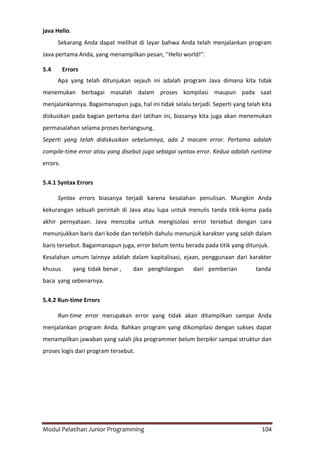Modul Pelatihan Junior Programming 104
java Hello.
Sekarang Anda dapat melihat di layar bahwa Anda telah menjalankan program
Java pertama Anda, yang menampilkan pesan, ''Hello world!''.
5.4 Errors
Apa yang telah ditunjukan sejauh ini adalah program Java dimana kita tidak
menemukan berbagai masalah dalam proses kompilasi maupun pada saat
menjalankannya. Bagaimanapun juga, hal ini tidak selalu terjadi. Seperti yang telah kita
diskusikan pada bagian pertama dari latihan ini, biasanya kita juga akan menemukan
permasalahan selama proses berlangsung.
Seperti yang telah didiskusikan sebelumnya, ada 2 macam error. Pertama adalah
compile-time error atau yang disebut juga sebagai syntax error. Kedua adalah runtime
errors.
5.4.1 Syntax Errors
Syntax errors biasanya terjadi karena kesalahan penulisan. Mungkin Anda
kekurangan sebuah perintah di Java atau lupa untuk menulis tanda titik-koma pada
akhir pernyataan. Java mencoba untuk mengisolasi error tersebut dengan cara
menunjukkan baris dari kode dan terlebih dahulu menunjuk karakter yang salah dalam
baris tersebut. Bagaimanapun juga, error belum tentu berada pada titik yang ditunjuk.
Kesalahan umum lainnya adalah dalam kapitalisasi, ejaan, penggunaan dari karakter
khusus yang tidak benar , dan penghilangan dari pemberian tanda
baca yang sebenarnya.
5.4.2 Run-time Errors
Run-time error merupakan error yang tidak akan ditampilkan sampai Anda
menjalankan program Anda. Bahkan program yang dikompilasi dengan sukses dapat
menampilkan jawaban yang salah jika programmer belum berpikir sampai struktur dan
proses logis dari program tersebut.
 