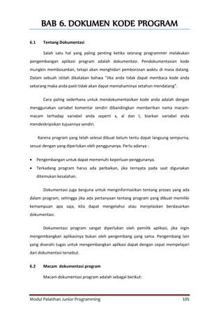 Modul Pelatihan Junior Programming 105
BAB 6. DOKUMEN KODE PROGRAM
6.1 Tentang Dokumentasi
Salah satu hal yang paling penting ketika seorang programmer melakukan
pengembangan aplikasi program adalah dokumentasi. Pendokumentasian kode
mungkin membosankan, tetapi akan menghidari pemborosan waktu di masa datang.
Dalam sebuah istilah dikatakan bahwa “Jika anda tidak dapat membaca kode anda
sekarang maka anda pasti tidak akan dapat memahaminya setahun mendatang”.
Cara paling sederhana untuk mendokumentasikan kode anda adalah dengan
menggunakan variabel komentar sendiri dibandingkan memberikan nama macam-
macam terhadap variabel anda seperti x, xl dan t, biarkan variabel anda
mendeskripsikan tujuannya sendiri.
Karena program yang telah selesai dibuat belum tentu dapat langsung sempurna,
sesuai dengan yang diperlukan oleh penggunanya. Perlu adanya :
 Pengembangan untuk dapat memenuhi keperluan penggunanya.
 Terkadang program harus ada perbaikan, jika ternyata pada saat digunakan
ditemukan kesalahan.
Dokumentasi juga berguna untuk menginformasikan tentang proses yang ada
dalam program, sehingga jika ada pertanyaan tentang program yang dibuat memiliki
kemampuan apa saja, kita dapat mengetahui atau menjelaskan berdasarkan
dokumentasi.
Dokumentasi program sangat diperlukan oleh pemilik aplikasi, jika ingin
mengembangkan aplikasinya bukan oleh pengembang yang sama. Pengembang lain
yang diserahi tugas untuk mengembangkan aplikasi dapat dengan cepat mempelajari
dari dokumentasi tersebut.
6.2 Macam dokumentasi program
Macam dokumentasi program adalah sebagai berikut:
 