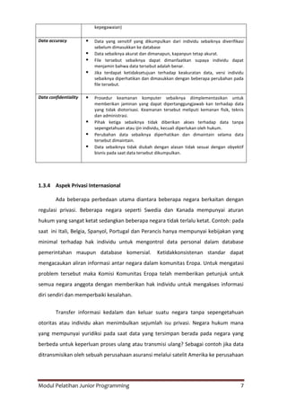 Modul Pelatihan Junior Programming 7
kepegawaian)
Data accuracy  Data yang sensitif yang dikumpulkan dari individu sebaiknya diverifikasi
sebelum dimasukkan ke database
 Data sebaiknya akurat dan dimanapun, kapanpun tetap akurat.
 File tersebut sebaiknya dapat dimanfaatkan supaya individu dapat
menjamin bahwa data tersebut adalah benar.
 Jika terdapat ketidaksetujuan terhadap keakuratan data, versi individu
sebaiknya diperhatikan dan dimasukkan dengan beberapa perubahan pada
file tersebut.
Data confidentiality  Prosedur keamanan komputer sebaiknya diimplementasikan untuk
memberikan jaminan yang dapat dipertanggungjawab kan terhadap data
yang tidak diotorisasi. Keamanan tersebut meliputi kemanan fisik, teknis
dan administrasi.
 Pihak ketiga sebaiknya tidak diberikan akses terhadap data tanpa
sepengetahuan atau ijin individu, kecuali diperlukan oleh hukum.
 Perubahan data sebaiknya diperhatikan dan dimaintain selama data
tersebut dimaintain.
 Data sebaiknya tidak diubah dengan alasan tidak sesuai dengan obyektif
bisnis pada saat data tersebut dikumpulkan.
1.3.4 Aspek Privasi Internasional
Ada beberapa perbedaan utama diantara beberapa negara berkaitan dengan
regulasi privasi. Beberapa negara seperti Swedia dan Kanada mempunyai aturan
hukum yang sangat ketat sedangkan beberapa negara tidak terlalu ketat. Contoh: pada
saat ini Itali, Belgia, Spanyol, Portugal dan Perancis hanya mempunyai kebijakan yang
minimal terhadap hak individu untuk mengontrol data personal dalam database
pemerintahan maupun database komersial. Ketidakkonsistenan standar dapat
mengacaukan aliran informasi antar negara dalam komunitas Eropa. Untuk mengatasi
problem tersebut maka Komisi Komunitas Eropa telah memberikan petunjuk untuk
semua negara anggota dengan memberikan hak individu untuk mengakses informasi
diri sendiri dan memperbaiki kesalahan.
Transfer informasi kedalam dan keluar suatu negara tanpa sepengetahuan
otoritas atau individu akan menimbulkan sejumlah isu privasi. Negara hukum mana
yang mempunyai yuridiksi pada saat data yang tersimpan berada pada negara yang
berbeda untuk keperluan proses ulang atau transmisi ulang? Sebagai contoh jika data
ditransmisikan oleh sebuah perusahaan asuransi melalui satelit Amerika ke perusahaan
 