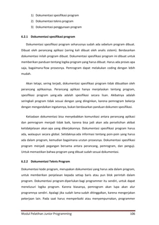 Modul Pelatihan Junior Programming 106
1) Dokumentasi spesifikasi program
2) Dokumentasi teknis program
3) Dokumentasi penggunaan program
6.2.1 Dokumentasi spesifikasi program
Dokumentasi spesifikasi program seharusnya sudah ada sebelum program dibuat.
Dibuat oleh perancang aplikasi (sering kali dibuat oleh analis sistem). Berdasarkan
dokumentasi inilah program dibuat. Dokumentasi spesifikasi program ini dibuat untuk
memberikan panduan tentang logika program yang harus dibuat. Harus ada proses apa
saja, bagaimana flow prosesnya. Pemrogram dapat melakukan coding dengan lebih
mudah.
Akan tetapi, sering terjadi, dokumentasi spesifikasi program tidak dibuatkan oleh
perancang aplikasinya. Perancang aplikasi hanya menjelaskan tentang program,
spesifikasi program yang ada adalah spesifikasi secara lisan. Akibatnya adalah
seringkali program tidak sesuai dengan yang diinginkan, karena pemrogram bekerja
dengan mengandalkan ingatannya, bukan berdasarkan panduan dokumen spesifikasi.
Ketiadaan dokumentasi bisa menyebabkan komunikasi antara perancang aplikasi
dan pemrogram menjadi tidak baik, karena bisa jadi akan ada perselisihan akibat
ketidakjelasan akan apa yang dikerjakannya. Dokumentasi spesifikasi program harus
ada, walaupun secara global. Setidaknya ada informasi tentang poin-poin yang harus
ada dalam program, kemudian bagaimana urutan prosesnya. Dokumentasi spesifikasi
program menjadi pegangan bersama antara perancang, pemrogram, dan penguji.
Untuk memastikan bahwa program yang dibuat sudah sesuai dokumentasi.
6.2.2 Dokumentasi Teknis Program
Dokumentasi kode program, merupakan dokumentasi yang harus ada dalam program,
untuk memberikan penjelasan kepada setiap baris atau pun blok perintah dalam
program. Dokumentasi program diperlukan bagi programmer itu sendiri, untuk dapat
menelusuri logika program. Karena biasanya, pemrogram akan lupa akan alur
programnya sendiri. Apalagi jika sudah lama sudah ditinggalkan, karena mengerjakan
pekerjaan lain. Pada saat harus memperbaiki atau menyempurnakan, programmer
 