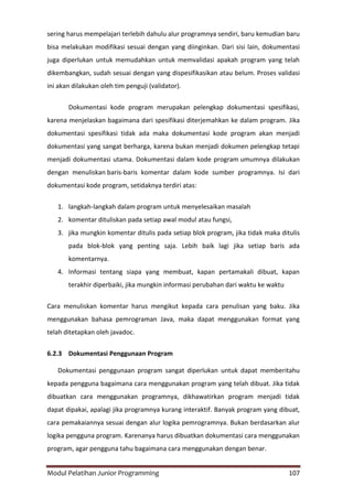 Modul Pelatihan Junior Programming 107
sering harus mempelajari terlebih dahulu alur programnya sendiri, baru kemudian baru
bisa melakukan modifikasi sesuai dengan yang diinginkan. Dari sisi lain, dokumentasi
juga diperlukan untuk memudahkan untuk memvalidasi apakah program yang telah
dikembangkan, sudah sesuai dengan yang dispesifikasikan atau belum. Proses validasi
ini akan dilakukan oleh tim penguji (validator).
Dokumentasi kode program merupakan pelengkap dokumentasi spesifikasi,
karena menjelaskan bagaimana dari spesifikasi diterjemahkan ke dalam program. Jika
dokumentasi spesifikasi tidak ada maka dokumentasi kode program akan menjadi
dokumentasi yang sangat berharga, karena bukan menjadi dokumen pelengkap tetapi
menjadi dokumentasi utama. Dokumentasi dalam kode program umumnya dilakukan
dengan menuliskan baris-baris komentar dalam kode sumber programnya. Isi dari
dokumentasi kode program, setidaknya terdiri atas:
1. langkah-langkah dalam program untuk menyelesaikan masalah
2. komentar dituliskan pada setiap awal modul atau fungsi,
3. jika mungkin komentar ditulis pada setiap blok program, jika tidak maka ditulis
pada blok-blok yang penting saja. Lebih baik lagi jika setiap baris ada
komentarnya.
4. Informasi tentang siapa yang membuat, kapan pertamakali dibuat, kapan
terakhir diperbaiki, jika mungkin informasi perubahan dari waktu ke waktu
Cara menuliskan komentar harus mengikut kepada cara penulisan yang baku. Jika
menggunakan bahasa pemrograman Java, maka dapat menggunakan format yang
telah ditetapkan oleh javadoc.
6.2.3 Dokumentasi Penggunaan Program
Dokumentasi penggunaan program sangat diperlukan untuk dapat memberitahu
kepada pengguna bagaimana cara menggunakan program yang telah dibuat. Jika tidak
dibuatkan cara menggunakan programnya, dikhawatirkan program menjadi tidak
dapat dipakai, apalagi jika programnya kurang interaktif. Banyak program yang dibuat,
cara pemakaiannya sesuai dengan alur logika pemrogramnya. Bukan berdasarkan alur
logika pengguna program. Karenanya harus dibuatkan dokumentasi cara menggunakan
program, agar pengguna tahu bagaimana cara menggunakan dengan benar.
 