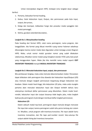 Modul Pelatihan Junior Programming 110
Untuk menciptakan diagram HIPO, terdapat Lima langkah dasar sebagai
berikut:
1. Pertama, Selesaikan format heading,
2. Kedua, Catat kebutuhan Input, Output, dan pemrosesan pada kota input,
output, dan proses,
3. Ketiga dan keempat, indikasikan fungsi dan prosedur modul panggilan dan
modul pemanggil,
4. Kelima, gunakan extended description,
Langkah Ke-1: Menyelesaikan heading
Pada heading dari format HIPO, catat nama pemrogram, nama program, dan
tanggal/date. Jika format yang dibuat memiliki ruang nomor halaman sebaiknya
dikosongkan karena nomor modul akan digunakan untuk menjaga urutan Diagram
HIPO. Maka, untuk nomor modul gunakan nomor yang sudah dibakukan
sebelumnya, Misalkan nomor modul yang mengikuti standar VTOC yaitu kata pisah
yang menggunakan hypen. Maka jika kita memiliki nama modul seperti EDIT
INVENTORY TRANSAKSI menjadi MODUL-INVENTORY-TRANSAKSI.
Langkah Ke-2: Mencatat kebutuhan input, output, dan pemrosesan
Bila pembacaan lengkap, maka anda memulai dokumentasikan modul. Pencatatan
dapat dilakukan oleh pemrogram bisa diawalai dari kebutuhan Input/Output (I/O)
atau memulai dengan langkah pemrosesan tergantung dengan kebutuhan dan
keadaan. Dalam modul level-tinggi, bila kebutuhan I/O jelas, maka anda mungkin
pertama akan mencatat kebutuhan Input dan Output terlebih dahulu baru
selanjutnya membuat daftar pemrosesan yang dibutuhkan. Dalam modul level-
rendah, kebutuhan input dan output biasanya tidak begitu jelas, maka langkah
baiknya jika pemrogram mulai dengan membuat daftar langkah pemrosesan.
Kebutuhan I/O
Dalam sebiuah modul top-level, pemrogram dapat memulai dengan mencatat
file input dan output, karena pemrogram sudah tahu persis tentang alur sistem
ini. Misalkan, untuk program edit-inventory-transction, file input adalah kartu
inventory transaction, dan file tape part-number record. Satu-satunya file
output adalah listing dari inventory transaction.
 